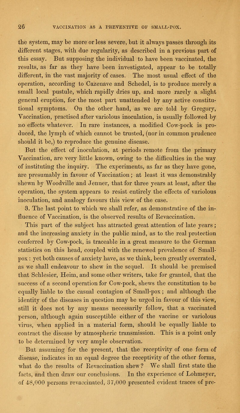 the system, may be more or less severe, but it always passes through its different stages, with due regularity, as described in a previous part of this essay. But supposing the individual to have been vaccinated, the results, as far as they have been investigated, appear to be totally different, in the vast majority of cases. The most usual effect of the operation, according to Cazenave and Schedel, is to produce merely a small local pustule, which rapidly dries up, and more rarely a slight general eruption, for the most part unattended by any active constitu- tional symptoms. On the other hand, as we are told by Gregory, Vaccination, practised after variolous inoculation, is usually followed by no effects whatever. In rare instances, a modified Cow-pock is pro- duced, the lymph of which cannot be trusted, (nor in common prudence should it be,) to reproduce the genuine disease. But the effect of inoculation, at periods remote from the primary Vaccination, are very little known, owing to the difficulties in the way of instituting the inquiry. The experiments, as far as they have gone, are presumably in favour of Vaccination; at least it was demonstrably shewn by AVoodville and Jenner, that for three years at least, after the operation, the system appears to resist entirely the effects of variolous inoculation, and analogy favours this view of the case. 3. The last point to which we shall refer, as demonstrative of the in- fluence of Vaccination, is the observed results of Re vaccination. This part of the subject has attracted great attention of late years ; and the increasing anxiety in the public mind, as to the real protection conferred by Cow-pock, is traceable in a great measure to the German statistics on this head, coupled with the renewed prevalence of Small- pox : yet both causes of anxiety have, as we think, been greatly overrated, as we shall endeavour to shew in the sequel. It should be premised that Schlesier, Heim, and some other writers, take for granted, that the success of a second operation for Cow-pock, shews the constitution to be equally liable to the casual contagion of Small-pox; and although the identity of the diseases in question may be urged in favour of this view, still it does not by any means necessarily follow, that a vaccinated person, although again susceptible either of the vaccine or variolous virus, when applied in a material form, should be equally liable to contract the disease by atmospheric transmission. This is a point only to be determined by very ample observation. But assuming for the present, that the receptivity of one form of disease, indicates in an equal degree the receptivity of the other forms, what do the results of Revaccination shew ? We shall first state the facts, and then draw our conclusions. In the experience of Lohmeyer, of 48,000 persons re vaccinated, 37,000 presented evident traces of pre-