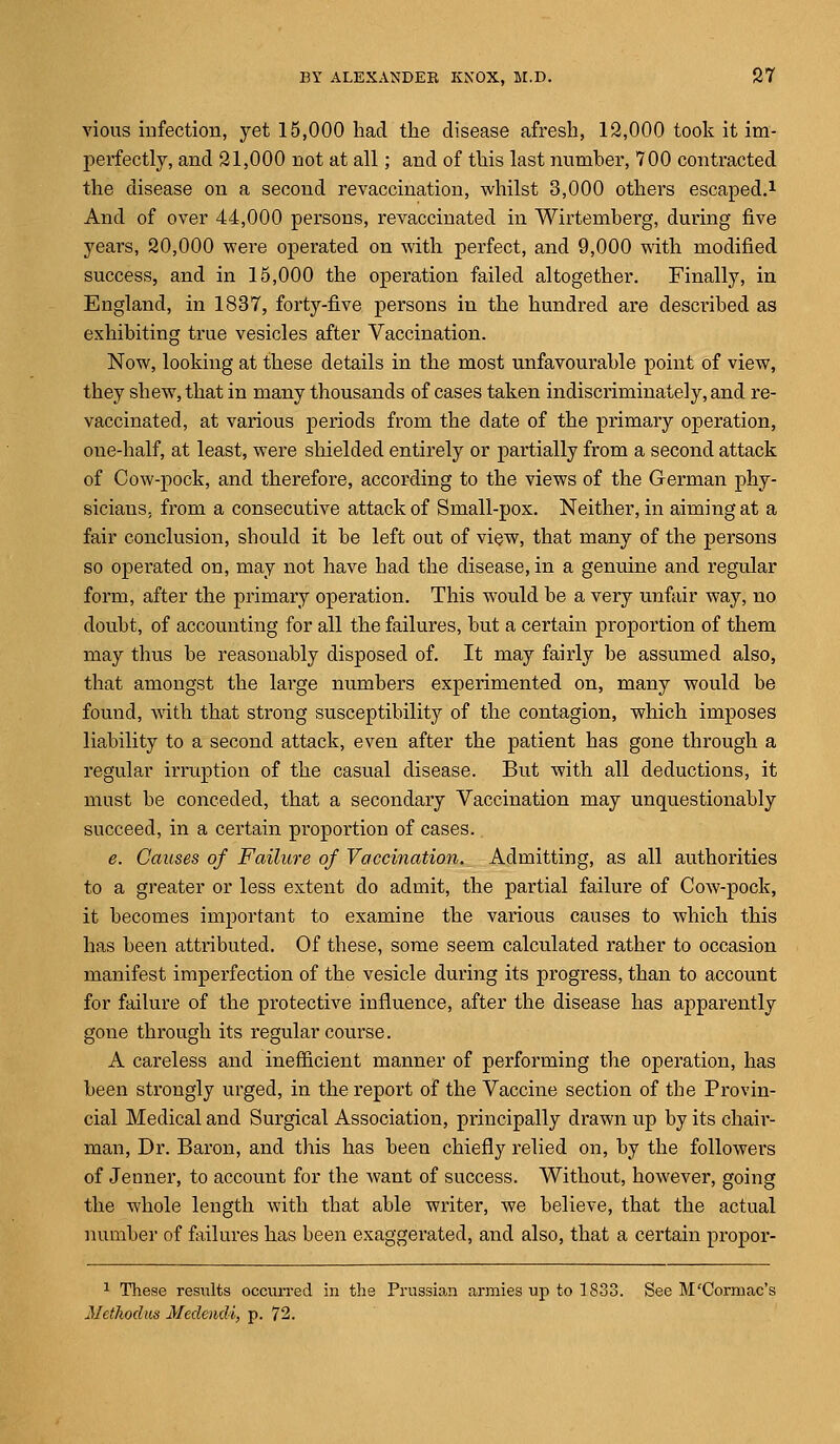 vious infection, yet 15,000 had the disease afresh, 12,000 took it im- perfectly, and 21,000 not at all; and of this last number, 700 contracted the disease on a second revaccination, whilst 3,000 others escaped.1 And of over 44,000 persons, revaccinated in Wirtemberg, during five years, 20,000 were operated on with perfect, and 9,000 with modified success, and in 15,000 the operation failed altogether. Finally, in England, in 1837, forty-five persons in the hundred are described as exhibiting true vesicles after Vaccination. Now, looking at these details in the most unfavourable point of view, they shew, that in many thousands of cases taken indiscriminately, and re- vaccinated, at various periods from the date of the primary operation, one-half, at least, were shielded entirely or partially from a second attack of Cow-pock, and therefore, according to the views of the German phy- sicians, from a consecutive attack of Small-pox. Neither, in aiming at a fair conclusion, should it be left out of view, that many of the persons so operated on, may not have had the disease, in a genuine and regular form, after the primary operation. This would be a very unfair way, no doubt, of accounting for all the failures, but a certain proportion of them may thus be reasonably disposed of. It may fairly be assumed also, that amongst the large numbers experimented on, many would be found, with that strong susceptibility of the contagion, which imposes liability to a second attack, even after the patient has gone through a regular irruption of the casual disease. But with all deductions, it must be conceded, that a secondary Vaccination may unquestionably succeed, in a certain proportion of cases. e. Causes of Failure of Vaccination. Admitting, as all authorities to a greater or less extent do admit, the partial failure of Cow-pock, it becomes important to examine the various causes to which this has been attributed. Of these, some seem calculated rather to occasion manifest imperfection of the vesicle during its progress, than to account for failure of the protective influence, after the disease has apparently gone through its regular course. A careless and inefficient manner of performing the operation, has been strongly urged, in the report of the Vaccine section of the Provin- cial Medical and Surgical Association, principally drawn up by its chair- man, Dr. Baron, and this has been chiefly relied on, by the followers of Jenner, to account for the want of success. Without, however, going the whole length with that able writer, we believe, that the actual number of failures has been exaggerated, and also, that a certain propor- 1 These results occurred in the Prussian armies up to 1833. See M'Cormac's Methodus Medendi, p. 72.