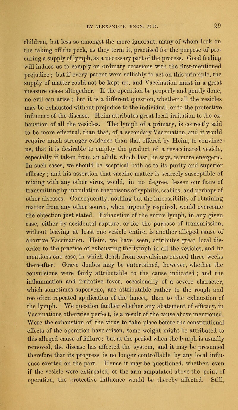 children, but less so amongst the more ignorant, many of whom look on the taking off the pock, as they term it, practised for the purpose of pro- curing a supply of lymph, as a necessary part of the process. Good feeling will induce us to comply on ordinary occasions with the first-mentioned prejudice ; but if every parent were selfishly to act on this principle, the supply of matter could not be kept up, and Vaccination must in a great measure cease altogether. If the operation be properly and gently done, no evil can arise ; but it is a different question, whether all the vesicles may be exhausted without prejudice to the individual, or to the protective influence of the disease. Heim attributes great local irritation to the ex- haustion of all the vesicles. The lymph of a primary, is correctly said to be more effectual, than that, of a secondary Vaccination, and it would require much stronger evidence than that offered by Heim, to convince us, that it is desirable to employ the product of a revaccinated vesicle, especially if taken from an adult, which last, he says, is more energetic. In such cases, we should be sceptical both as to its purity and superior efficacy ; and his assertion that vaccine matter is scarcely susceptible of mixing with any other virus, would, in no degree, lessen our fears of transmitting by inoculation thepoisons of syphilis, scabies, and perhaps of other diseases. Consequently, nothing but the impossibility of obtaining matter from any other source, when urgently required, would overcome the objection just stated. Exhaustion of the entire lymph, in any given case, either by accidental rupture, or for the purpose of transmission, without leaving at least one vesicle entire, is another alleged cause of abortive Vaccination. Heim, we have seen, attributes great local dis- order to the practice of exhausting the lymph in all the vesicles, and he mentions one case, in which death from convulsions ensued three weeks thereafter. Grave doubts may be entertained, however, whether the convulsions were fairly attributable to the cause indicated ; and the inflammation and irritative fever, occasionally of a severe character, which sometimes supervene, are attributable rather to the rough and too often repeated application of the lancet, than to the exhaustion of the lymph. We question farther whether any abatement of efficacy, in Vaccinations otherwise perfect, is a result of the cause above mentioned. Were the exhaustion of the virus to take place before the constitutional effects of the operation have arisen, some weight might be attributed to this alleged cause of failure; but at the period when the lymph is usually removed, the disease has affected the system, and it may be presumed therefore that its progress is no longer controllable by any local influ- ence exerted on the part. Hence it may be questioned, whether, even if the vesicle were extirpated, or the arm amputated above the point of operation, the protective influence would be thereby affected. Still,