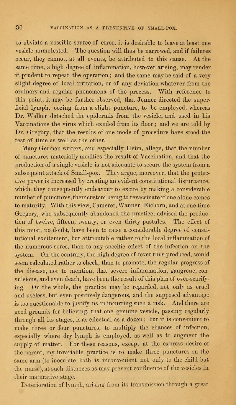 to obviate a possible source of error, it is desirable to leave at least one vesicle unmolested. Tbe question will tbus be narrowed, and if failures occur, they cannot, at all events, be attributed to this cause. At the same time, a high degree of inflammation, however arising, may render it prudent to repeat the operation; and the same may be said of a very slight degree of local irritation, or of any deviation whatever from the ordinary and regular phenomena of the process. With reference to this point, it may be further observed, that Jenner directed the super- ficial lymph, oozing from a slight puncture, to be employed, whereas Dr. Walker detached the epidermis from the vesicle, and used in his Vaccinations the virus which exuded from its floor; and we are told by Dr. Gregory, that the results of one mode of procedure have stood the test of time as well as the other. Many German writers, and especially Heim, allege, that the number of punctures materially modifies the result of Vaccination, and that the production of a single vesicle is not adequate to secure the system from a subsequent attack of Small-pox. They argue, moreover, that the protec- tive power is increased by creating an evident constitutional disturbance, which they consequently endeavour to excite by making a considerable number of punctures, their custom being to revaccinate if one alone comes to maturity. With this view, Camerer, Wanner, Eichorn, and at one time Gregory, who subsequently abandoned the practice, advised the produc- tion of twelve, fifteen, twenty, or even thirty pustules. The effect of this must, no doubt, have been to raise a considerable degree of consti- tutional excitement, but attributable rather to the local inflammation of the numerous sores, than to any specific effect of the infection on the system. On the contrary, the high degree of fever thus produced, would seem calculated rather to check, than to promote, the regular progress of the disease, not to mention, that severe inflammation, gangrene, con- vulsions, and even death, have been the result of this plan of over-scarify- ing. On the whole, the practice may be regarded, not only as cruel and useless, but even positively dangerous, and the supposed advantage is too questionable to justify us in incurring such a risk. And there are good grounds for believing, that one genuine vesicle, passing regularly through all its stages, is as effectual as a dozen; but it is convenient to make three or four punctures, to multiply the chances of infection, especially where dry lymph is employed, as well as to augment the supply of matter. For these reasons, except at the express desire of the parent, my invariable practice is to make three punctures on the same arm (to inoculate both is inconvenient not only to the child but the nurse), at such distances as may prevent confluence of the vesicles in their maturative stage. Deterioration of lymph, arising from its transmission through a great