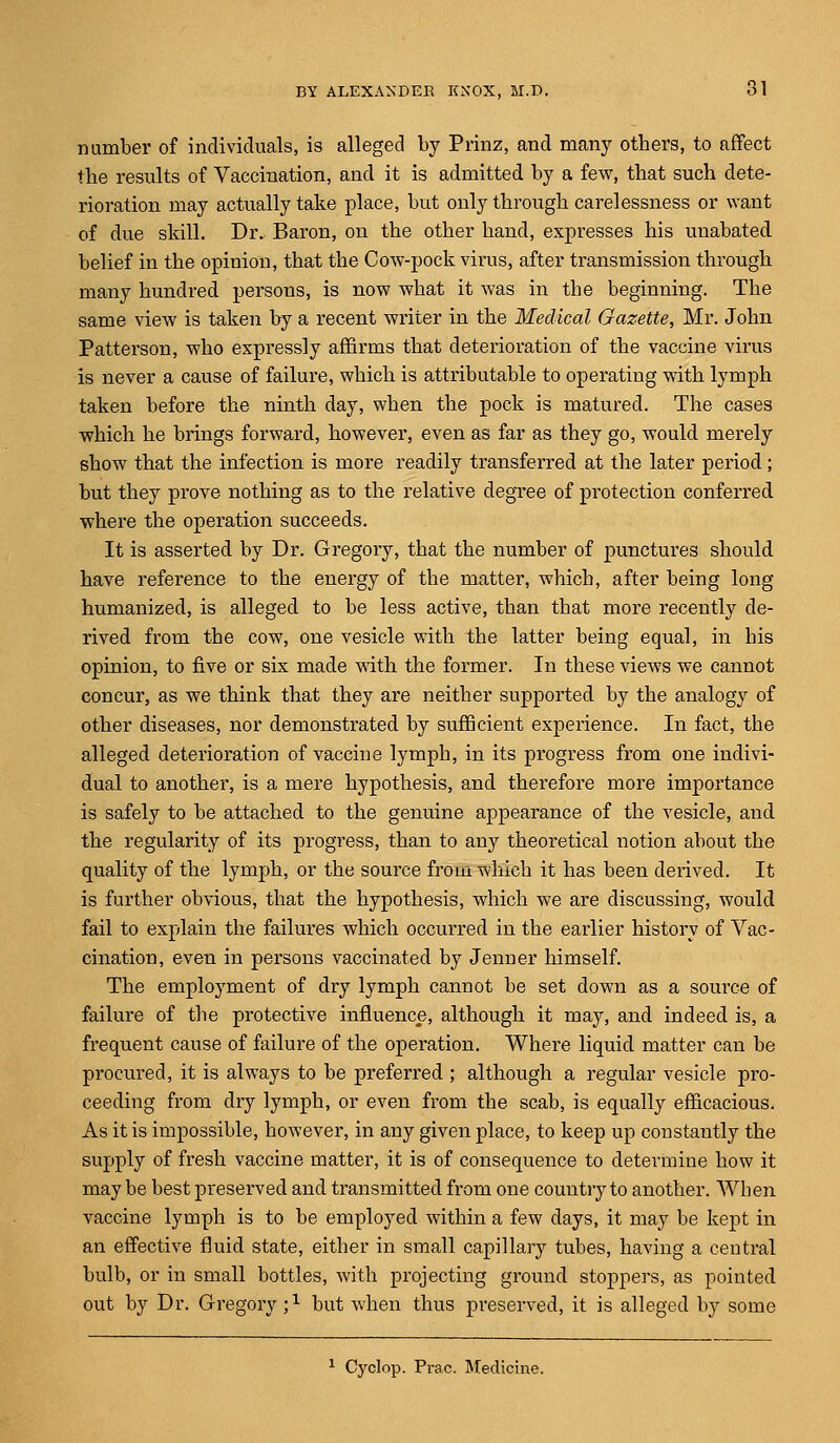 number of individuals, is alleged by Prinz, and many others, to affect the results of Vaccination, and it is admitted by a few, that such dete- rioration may actually take place, but only through carelessness or want of due skill. Dr. Baron, on the other hand, expresses his unabated belief in the opinion, that the Cow-pock virus, after transmission through many hundred persons, is now what it was in the beginning. The same view is taken by a recent writer in the Medical Gazette, Mr. John Patterson, who expressly affirms that deterioration of the vaccine virus is never a cause of failure, which is attributable to operating with lymph taken before the ninth day, when the pock is matured. The cases which he brings forward, however, even as far as they go, would merely show that the infection is more readily transferred at the later period; but they prove nothing as to the relative degree of protection conferred where the operation succeeds. It is asserted by Dr. Gregory, that the number of punctures should have reference to the energy of the matter, which, after being long humanized, is alleged to be less active, than that more recently de- rived from the cow, one vesicle with the latter being equal, in his opinion, to five or six made with the former. In these views we cannot concur, as we think that they are neither supported by the analogy of other diseases, nor demonstrated by sufficient experience. In fact, the alleged deterioration of vaccine lymph, in its progress from one indivi- dual to another, is a mere hypothesis, and therefore more importance is safely to be attached to the genuine appearance of the vesicle, and the regularity of its progress, than to any theoretical notion about the quality of the lymph, or the source from which it has been derived. It is further obvious, that the hypothesis, which we are discussing, would fail to explain the failures which occurred in the earlier history of Vac- cination, even in persons vaccinated by Jenner himself. The employment of dry lymph cannot be set down as a source of failure of the protective influence, although it may, and indeed is, a frequent cause of failure of the operation. Where liquid matter can be procured, it is always to be preferred ; although a regular vesicle pro- ceeding from dry lymph, or even from the scab, is equally efficacious. As it is impossible, however, in any given place, to keep up constantly the supply of fresh vaccine matter, it is of consequence to determine how it may be best preserved and transmitted from one country to another. When vaccine lymph is to be employed within a few days, it may be kept in an effective fluid state, either in small capillary tubes, having a central bulb, or in small bottles, with projecting ground stoppers, as pointed out by Dr. Gregory ;x but when thus preserved, it is alleged by some 1 Cyclop. Prac. Medicine.