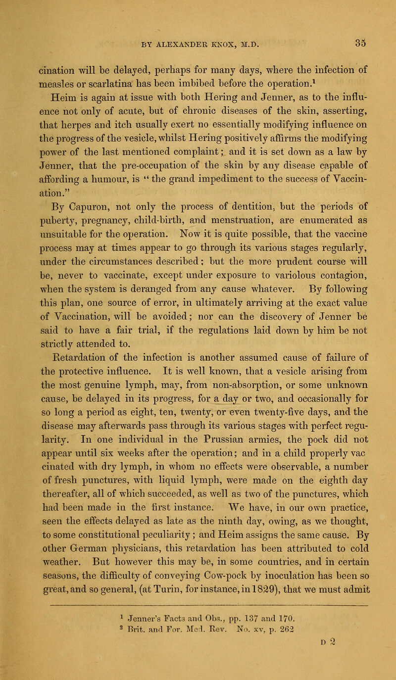 cination will be delayed, perhaps for many days, where the infection of measles or scarlatina has been imbibed before the operation.1 Heim is again at issue with both Hering and Jenner, as to the influ- ence not only of acute, but of chronic diseases of the skin, asserting, that herpes and itch usually exert no essentially modifying influence on the progress of the vesicle, whilst Hering positively affirms the modifying power of the last mentioned complaint; and it is set down as a law by Jenner, that the pre-occupation of the skin by any disease capable of affording a humour, is  the grand impediment to the success of Vaccin- ation. By Capuron, not only the process of dentition, but the periods of puberty, pregnancy, child-birth, and menstruation, are enumerated as unsuitable for the operation. Now it is quite possible, that the vaccine process may at times appear to go through its various stages regularly, under the circumstances described; but the more prudent course will be, never to vaccinate, except under exposure to variolous contagion, when the system is deranged from any cause whatever. By following this plan, one source of error, in ultimately arriving at the exact value of Vaccination, will be avoided; nor can the discovery of Jenner be said to have a fair trial, if the regulations laid down by him be not strictly attended to. Betardation of the infection is another assumed cause of failure of the protective influence. It is well known, that a vesicle arising from the most genuine lymph, may, from non-absorption, or some unknown cause, be delayed in its progress, for a day or two, and occasionally for so long a period as eight, ten, twenty, or even twenty-five days, and the disease may afterwards pass through its various stages with perfect regu- larity. In one individual in the Prussian armies, the pock did not appear until six weeks after the operation; and in a child properly vac cinated with dry lymph, in whom no effects were observable, a number of fresh punctures, with liquid lymph, were made on the eighth day thereafter, all of which succeeded, as well as two of the punctures, which had been made in the first instance. We have, in our own practice, seen the effects delayed as late as the ninth day, owing, as we thought, to some constitutional peculiarity; and Heim assigns the same cause. By other German physicians, this retardation has been attributed to cold weather. But however this may be, in some countries, and in certain seasons, the difficulty of conveying Cow-pock by inoculation has been so great, and so general, (at Turin, for instance, in 1829), that we must admit 1 Jenner's Facts and Obs., pp. 137 and 170. 2 Erit. and Far. Med. Rev. No. xv, p. 262 D 3