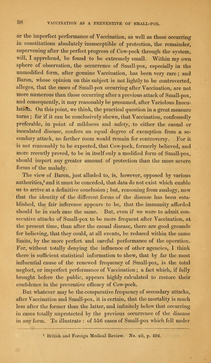 or the imperfect performance of Vaccination, as well as those occurring in constitutions absolutely insusceptible of protection, the remainder, supervening after the perfect progress of Cow-pock through the system, will, I apprehend, he found to he extremely small. Within my own sphere of observation, the occurrence of Small-pox, especially in the unmodified form, after genuine Vaccination, has been very rare; and Baron, whose opinion on this subject is not lightly to be controverted, alleges, that the cases of Small-pox occurring after Vaccination, are not more numerous than those occurring after a previous attack of Small-pox, and consequently, it may reasonably be presumed, after Variolous Inocu- lation. On this point, we think, the practical question in a great measure turns; for if it can be conclusively shewn, that Vaccination, confessedly preferable, in point of mildness and safety, to either the casual or inoculated disease, confers an equal degree of exemption from a se- condary attack, no farther room would remain for controversy. For it is not reasonably to be expected, that Cow-poek,. formerly believed, and more recently proved, to be in itself only a modified form of Small-pox, should impart any greater amount of protection than the more severe forms of the malady. The view of Baron, just alluded to, is, however, opposed by various authorities,1 and it must be conceded, that data do not exist which enable us to arrive at a definitive conclusion; but, reasoning from analogy, now that the identity of the different forms of the disease has been esta- blished, the fair inference appeal's to be, that the immunity afforded should be in each case the same. But, even if we were to admit con- secutive attacks of Small-pox to be more frequent after Vaccination, at the present time, than after the casual disease, there are good grounds for believing, that they could, at all events, be reduced within the same limits, by the more perfect and careful performance of the operation. For, without totally denying the influence of other agencies, I think there is sufficient statistical information to skew, that by far the most influential cause of the renewed frequency of Small-pox, is the total neglect, or imperfect performance of Vaccination; a fact which, if fully brought before the public, appears highly calculated to restore their confidence in the preventive efficacy of Cow-pock. But whatever may be the comparative frequency of secondary attacks, after Vaccination and Small-pox, it is certain, that the mortality is much less after the former than the latter, and infinitely below that occurring in cases totally unprotected by the previous occurrence of the disease in any form. To illustrate : of 556 cases of Small-pox which fell under 1 British and Foreign Medical Review. No. xii, p. 494.