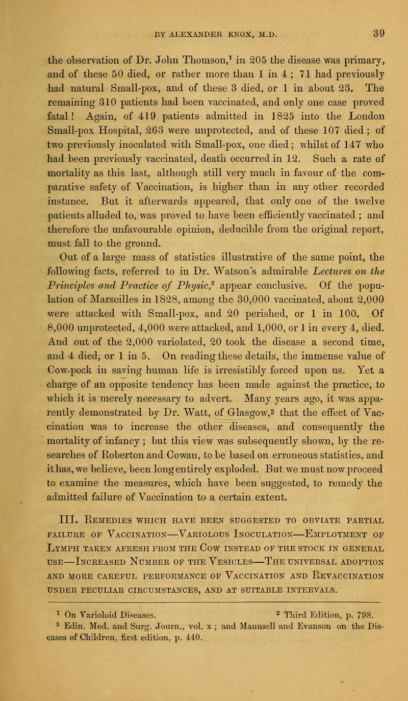 the observation of Dr. John Thomson,1 in 205 the disease was primary, and of these 50 died, or rather more than 1 in 4 ; 71 had previously had natural Small-pox, and of these 3 died, or 1 in about 23. The remaining 310 patients had been vaccinated, and only one case proved fatal! Again, of 419 patients admitted in 1825 into the London Small-pox Hospital, 263 were unprotected, and of these 107 died; of two previously inoculated with Small-pox, one died; whilst of 147 who had been previously vaccinated, death occurred in 12. Such a rate of mortality as this last, although still very much in favour of the com- parative safety of Vaccination, is higher than in any other recorded instance. But it afterwards appeared, that only one of the twelve patients alluded to, was proved to have been efficiently vaccinated ; and therefore the unfavourable opinion, deducible from the original report, must fall to the ground. Out of a large mass of statistics illustrative of the same point, the following facts, referred to in Dr. Watson's admirable Lectures on the Principles and Practice of Physic? appear conclusive. Of the popu- lation of Marseilles in 1828, among the 30,000 vaccinated, about 2,000 were attacked with Small-pox, and 20 perished, or 1 in 100. Of 8,000 unprotected, 4,000 were attacked, and 1,000, or ] in every 4, died. And out of the 2,000 variolated, 20 took the disease a second time, and 4 died, or 1 in 5. On reading these details, the immense value of Cow-pock in saving human life is irresistibly forced upon us. Yet a charge of an opposite tendency has been made against the practice, to which it is merely necessary to advert. Many years ago, it was appa- rently demonstrated by Dr. Watt, of Glasgow,3 that the effect of Vacr cination was to increase the other diseases, and consequently the mortality of infancy ; but this view was subsequently shown, by the re- searches of Roberton and Cowan, to be based on erroneous statistics, and it has, we believe, been long entirely exploded. But w7e must now proceed to examine the measures, which have been suggested, to remedy the admitted failure of Vaccination to a certain extent. III. Remedies which have been suggested to obviate partial FAILURE OF VACCINATION VARIOLOUS INOCULATION EMPLOYMENT OF Lymph taken afresh from the Cow instead of the stock in general use—Increased Number of the Vesicles—The universal adoption and more careful performance of vaccination and revaccination under peculiar circumstances, and at suitable intervals. 1 On Varioloid Diseases. 2 Third Edition, p. 798. 3 Edin. Med. and Surg. Journ., vol. x ; and Maunsell and Evanson on the Dis- eases of Children, first edition, p. 440.