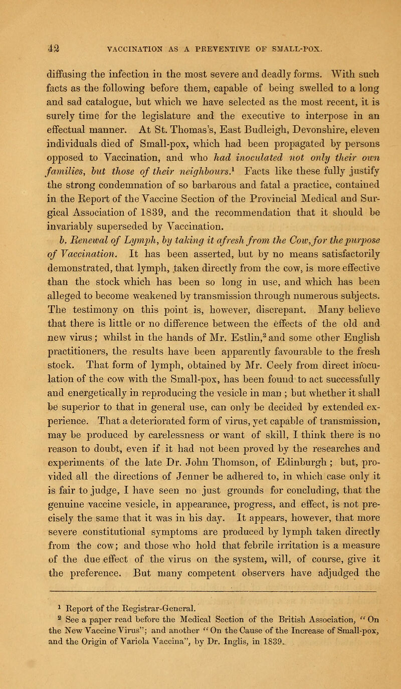diffusing the infection in the most severe and deadly forms. With such facts as the following before them, capable of being swelled to a long and sad catalogue, but which we have selected as the most recent, it is surely time for the legislature and the executive to interpose in an effectual manner. At St. Thomas's, East Budleigh, Devonshire, eleven individuals died of Small-pox, which had been propagated by persons opposed to Vaccination, and who had inoculated not only their own families, but those of their neighbours.1 Facts like these fully justify the strong condemnation of so barbarous and fatal a practice, contained in the Keport of the Vaccine Section of the Provincial Medical and Sur- gical Association of 1839, and the recommendation that it should be invariably superseded by Vaccination. b. Renewal of Lymph, by taking it afresh from the Cow, for the propose of Vaccination, It has been asserted, but by no means satisfactorily demonstrated, that lymph, taken directly from the cow, is more effective than the stock which has been so long in use, and which has been alleged to become weakened by transmission through numerous subjects. The testimony on this point is, however, discrepant. Many believe that there is little or no difference between the effects of the old and new virus; whilst in the hands of Mr. Estlin,2 and some other English practitioners, the results have been apparently favourable to the fresh stock. That form of lymph, obtained by Mr. Ceely from direct inocu- lation of the cow with the Small-pox, has been found to act successfully and energetically in reproducing the vesicle in man ; but whether it shall be superior to that in general use, can only be decided by extended ex- perience. That a deteriorated form of virus, yet capable of transmission, may be produced by carelessness or want of skill, I think there is no reason to doubt, even if it had not been proved by the researches and experiments of the late Dr. John Thomson, of Edinburgh ; but, pro- vided all the directions of Jenner be adhered to, in which case only it is fair to judge, I have seen no just grounds for concluding, that the genuine vaccine vesicle, in appearance, progress, and effect, is not pre- cisely the same that it was in his day. It appears, however, that more severe constitutional symptoms are produced by lymph taken directly from the cow; and those who hold that febrile irritation is a measure of the due effect of the virus on the system, will, of course, give it the preference. But many competent observers have adjudged the 1 Report of the Registrar-General. 2 See a paper read before the Medical Section of the British Association,  On the New Vaccine Virus; and another On the Cause of the Increase of Small-pox, and the Origin of Variola Vaccina, by Dr. Inglis, in 1839.