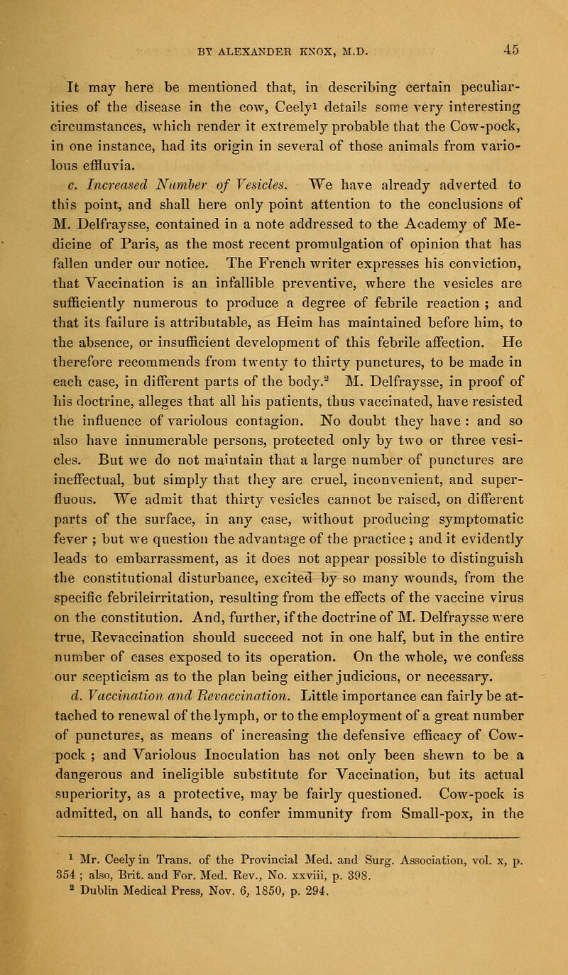 It may here be mentioned that, in describing certain peculiar- ities of the disease in the cow, Ceely* details some very interesting circumstances, which render it extremely probable that the Cow-pock, in one instance, had its origin in several of those animals from vario- lous effluvia. c. Increased Number of Vesicles. We have already adverted to this point, and shall here only point attention to the conclusions of M. Delfraysse, contained in a note addressed to the Academy of Me- dicine of Paris, as the most recent promulgation of opinion that has fallen under our notice. The French writer expresses his conviction, that Vaccination is an infallible preventive, where the vesicles are sufficiently numerous to produce a degree of febrile reaction ; and that its failure is attributable, as Heim has maintained before him, to the absence, or insufficient development of this febrile affection. He therefore recommends from twenty to thirty punctures, to be made in each case, in different parts of the body.2 M. Delfraysse, in proof of his doctrine, alleges that all his patients, thus vaccinated, have resisted the influence of variolous contagion. No doubt they have : and so also have innumerable persons, pi^otected only by two or three vesi- cles. But we do not maintain that a large number of punctures are ineffectual, but simply that they are cruel, inconvenient, and super- fluous. We admit that thirty vesicles cannot be raised, on different parts of the surface, in any case, without producing symptomatic fever ; but we question the advantage of the practice ; and it evidently leads to embarrassment, as it does not appear possible to distinguish the constitutional disturbance, excited by so many wounds, from the specific febrileirritation, resulting from the effects of the vaccine virus on the constitution. And, further, if the doctrine of M. Delfraysse were true, Revaccination should succeed not in one half, but in the entire number of cases exposed to its operation. On the whole, we confess our scepticism as to the plan being either judicious, or necessary. d. Vaccination and Hevaccination. Little importance can fairly be at- tached to renewal of the lymph, or to the employment of a great number of punctures, as means of increasing the defensive efficacy of Cow- pock ; and Variolous Inoculation has not only been shewn to be a dangerous and ineligible substitute for Vaccination, but its actual superiority, as a protective, may be fairly questioned. Cow-pock is admitted, on all hands, to confer immunity from Small-pox, in the 1 Mr. Ceely in Trans, of the Provincial Med. and Surg. Association, vol. x, p. 354 ; also, Brit, and For. Med. Rev., No. xxviii, p. 398. 3 Dublin Medical Press, Nov. 6, 1850, p. 294.