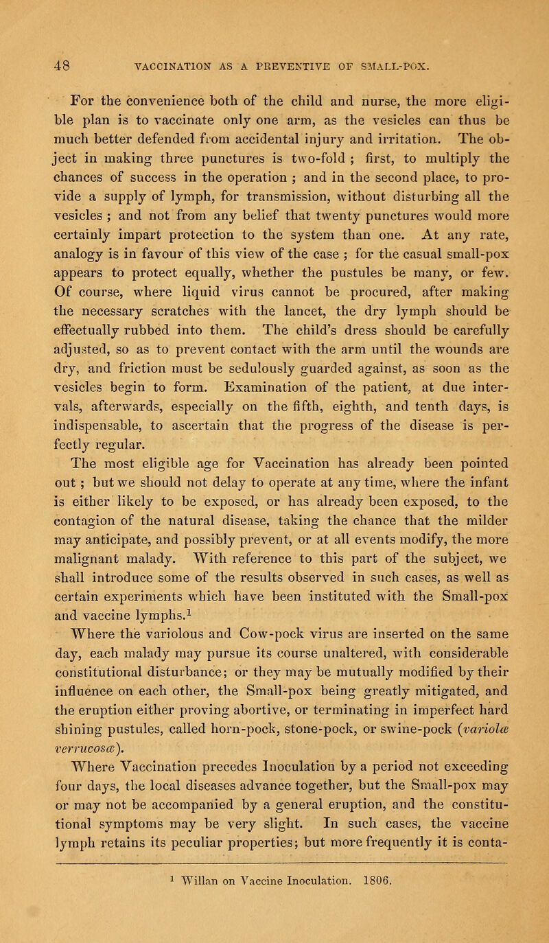 For the convenience both of the child and nurse, the more eligi- ble plan is to vaccinate only one arm, as the vesicles can thus be much better defended from accidental injury and irritation. The ob- ject in making three punctures is two-fold ; first, to multiply the chances of success in the operation ; and in the second place, to pro- vide a supply of lymph, for transmission, without disturbing all the vesicles ; and not from any belief that twenty punctures would more certainly impart protection to the system than one. At any rate, analogy is in favour of this view of the case ; for the casual small-pox appears to protect equally, whether the pustules be many, or few. Of course, where liquid virus cannot be procured, after making the necessary scratches with the lancet, the dry lymph should be effectually rubbed into them. The child's dress should be carefully adjusted, so as to prevent contact with the arm until the wounds are dry, and friction must be sedulously guarded against, as soon as the vesicles begin to form. Examination of the patient, at due inter- vals, afterwards, especially on the fifth, eighth, and tenth days, is indispensable, to ascertain that the progress of the disease is per- fectly regular. The most eligible age for Vaccination has already been pointed out ; but we should not delay to operate at any time, where the infant is either likely to be exposed, or has already been exposed, to the contagion of the natural disease, taking the chance that the milder may anticipate, and possibly prevent, or at all events modify, the more malignant malady. With reference to this part of the subject, we shall introduce some of the results observed in such cases, as well as certain experiments which have been instituted with the Small-pox and vaccine lymphs.1 Where the variolous and Cow-pock virus are inserted on the same day, each malady may pursue its course unaltered, with considerable constitutional disturbance; or they maybe mutually modified by their influence on each other, the Small-pox being greatly mitigated, and the eruption either proving abortive, or terminating in imperfect hard shining pustules, called horn-pock, stone-pock, or swine-pock (variola verrucosa;). Where Vaccination precedes Inoculation by a period not exceeding four days, the local diseases advance together, but the Small-pox may or may not be accompanied by a general eruption, and the constitu- tional symptoms may be very slight. In such cases, the vaccine lymph retains its peculiar properties; but more frequently it is conta- 1 Willan on Vaccine Inoculation. 1806.