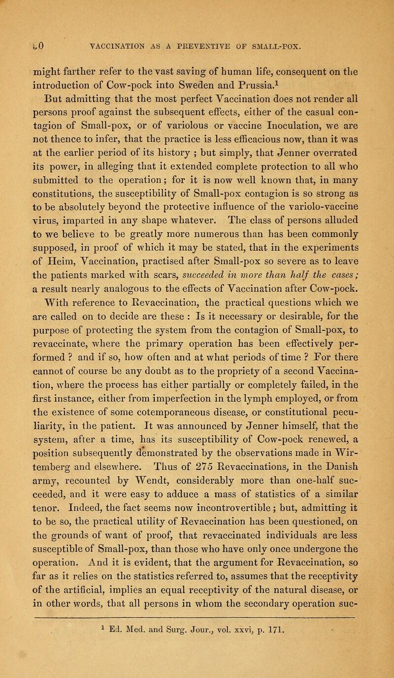 might farther refer to the vast saving of human life, consequent on the introduction of Cow-pock into Sweden and Prussia.1 But admitting that the most perfect Vaccination does not render all persons proof against the subsequent effects, either of the casual con- tagion of Small-pox, or of variolous or vaccine Inoculation, we are not thence to infer, that the practice is less efficacious now, than it was at the earlier period of its history ; but simply, that Jenner overrated its power, in alleging that it extended complete protection to all who submitted to the operation; for it is now well known that, in many constitutions, the susceptibility of Small-pox contagion is so strong as to be absolutely beyond the protective influence of the variolo-vaccine virus, imparted in any shape whatever. The class of persons alluded to we believe to be greatly more numerous than has been commonly supposed, in proof of which it may be stated, that in the experiments of Heim, Vaccination, practised after Small-pox so severe as to leave the patients marked with scars, succeeded in more than half the cases ; a result nearly analogous to the effects of Vaccination after Cow-pock. With reference to Revaccination, the practical questions which we are called on to decide are these : Is it necessary or desirable, for the purpose of protecting the system from the contagion of Small-pox, to revaccinate, where the primary operation has been effectively per- formed ? and if so, how often and at what periods of time ? For there cannot of course be any doubt as to the propriety of a second Vaccina- tion, where the process has either partially or completely failed, in the first instance, either from imperfection in the lymph employed, or from the existence of some cotemporaneous disease, or constitutional pecu- liarity, in the patient. It was announced by Jenner himself, that the system, after a time, has its susceptibility of Cow-pock renewed, a position subsequently demonstrated by the observations made in Wir- temberg and elsewhere. Thus of 275 Revaccinations, in the Danish army, recounted by Wendt, considerably more than one-half suc- ceeded, and it were easy to adduce a mass of statistics of a similar tenor. Indeed, the fact seems now incontrovertible ; but, admitting it to be so, the practical utility of Revaccination has been questioned, on the grounds of want of proof, that revaccinated individuals are less susceptible of Small-pox, than those who have only once undergone the operation. And it is evident, that the argument for Revaccination, so far as it relies on the statistics referred to, assumes that the receptivity of the artificial, implies an equal receptivity of the natural disease, or in other words, that all persons in whom the secondary operation suc- 1 Ed. Med. and Surg. Jour., vol. xxvi, p. 171.