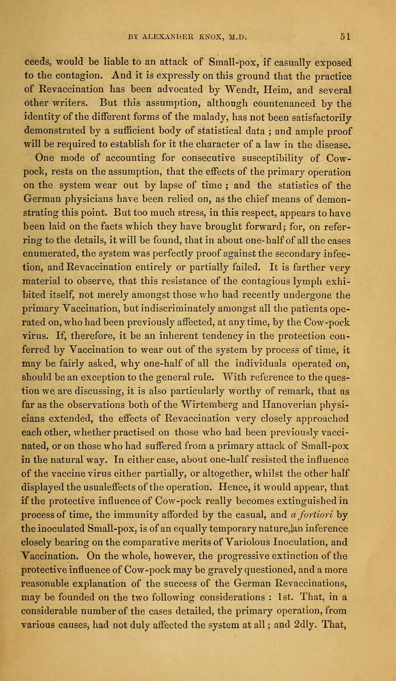 ceeds, would be liable to an attack of Small-pox, if casually exposed to the contagion. And it is expressly on this ground that the practice of Revaccination has been advocated by Wendt, Heim, and several other writers. But this assumption, although countenanced by the identity of the different forms of the malady, has not been satisfactorily demonstrated by a sufficient body of statistical data ; and ample proof will be required to establish for it the character of a law in the disease. One mode of accounting for consecutive susceptibility of Cow- pock, rests on the assumption, that the effects of the primary operation on the system wear out by lapse of time ; and the statistics of the German physicians have been relied on, as the chief means of demon- strating this point. But too much stress, in this respect, appears to have been laid on the facts which they have brought forward; for, on refer- ring to the details, it will be found, that in about one-half of all the cases enumerated, the system was perfectly proof against the secondary infec- tion, and Revaccination entirely or partially failed. It is farther very material to observe, that this resistance of the contagious lymph exhi- bited itself, not merely amongst those who had recently undergone the primary Vaccination, but indiscriminately amongst all the patients ope- rated on, who had been previously affected, at any time, by the Cow-pock virus. If, therefore, it be an inherent tendency in the protection con- ferred by Vaccination to wear out of the system by process of time, it may be fairly asked, why one-half of all the individuals operated on, should be an exception to the general rule. With reference to the ques- tion we are discussing, it is also particularly worthy of remark, that as far as the observations both of the Wirtemberg and Hanoverian physi- cians extended, the effects of Revaccination very closely approached each other, whether practised on those who had been previously vacci- nated, or on those who had suffered from a primary attack of Small-pox in the natural way. In either case, about one-half resisted the influence of the vaccine virus either partially, or altogether, whilst the other half displayed the usualeffects of the operation. Hence, it would appear, that if the protective influence of Cow-pock really becomes extinguished in process of time, the immunity afforded by the casual, and a fortiori by the inoculated Small-pox, is of an equally temporary nature,|an inference closely bearing on the comparative merits of Variolous Inoculation, and Vaccination. On the whole, however, the progressive extinction of the pi'otective influence of Cow-pock may be gravely questioned, and a more reasonable explanation of the success of the German Revaccinations, may be founded on the two following considerations : 1st. That, in a considerable number of the cases detailed, the primary operation, from various causes, had not duly affected the system at all; and 2dly. That,