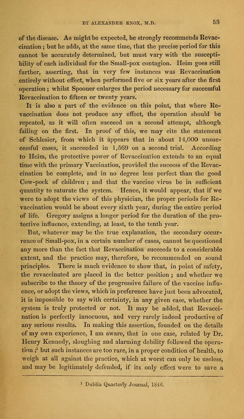of the disease. As might be expected, he strongly recommends Revac- cination ; but he adds, at the same time, that the precise period for this cannot be accurately determined, but must vary with the suscepti- bility of each individual for the Small-pox contagion. Heim goes still further, asserting, that in very few instances was Revaccination entirely without effect, when performed five or six years after the first operation; whilst Spooner enlarges the period necessary for successful Revaccination to fifteen or twenty years. It is also a part of the evidence on this point, that where Re- vaccination does not produce any effect, the operation should be repeated, as it will often succeed on a second attempt, although failing on the first. In proof of this, we may cite the statement of Schlesier, from which it appears that in about 14,000 unsuc- cessful cases, it succeeded in 1,569 on a second trial. According to Heim, the protective power of Revaccination extends to an equal time with the primary Vaccination, provided the success of the Revac- cination be complete, and in no degree less perfect than the good Cow-pock of children ; and that the vaccine virus be in sufficient quantity to saturate the sj'stem. Hence, it would appear, that if we were to adopt the views of this physician, the proper periods for Re- vaccination would be about every sixth year, during the entire period of life. Gregory assigns a longer period for the duration of the pro- tective influence, extending, at least, to the tenth year. But, whatever may be the true explanation, the secondary occur- rence of Small-pox, in a certain number of cases, cannot be questioned any more than the fact that Revaccination succeeds to a considerable extent, and the practice may, therefore, be recommended on sound principles. There is much evidence to show that, in point of safety, the revaccinated are placed in the better position ; and whether we subscribe to the theory of the progressive failure of the vaccine influ- ence, or adopt the views, which in preference have just been advocated, it is impossible to say with certainty, in any given case, whether the system is truly protected or not. It may be added, that Revacci- nation is perfectly innocuous, and very rarely indeed productive of any serious results. In making this assertion, founded on the details of my own experience, I am aware, that in one case, related by Dr. Henry Kennedy, sloughing and alarming debility followed the opera- tion ;l but such instances are too rare, in a proper condition of health, to weigh at all against the practice, which at worst can only be useless, and may be legitimately defended, if its only effect were to save a 1 Dublin Quarterly Journal, 1816.
