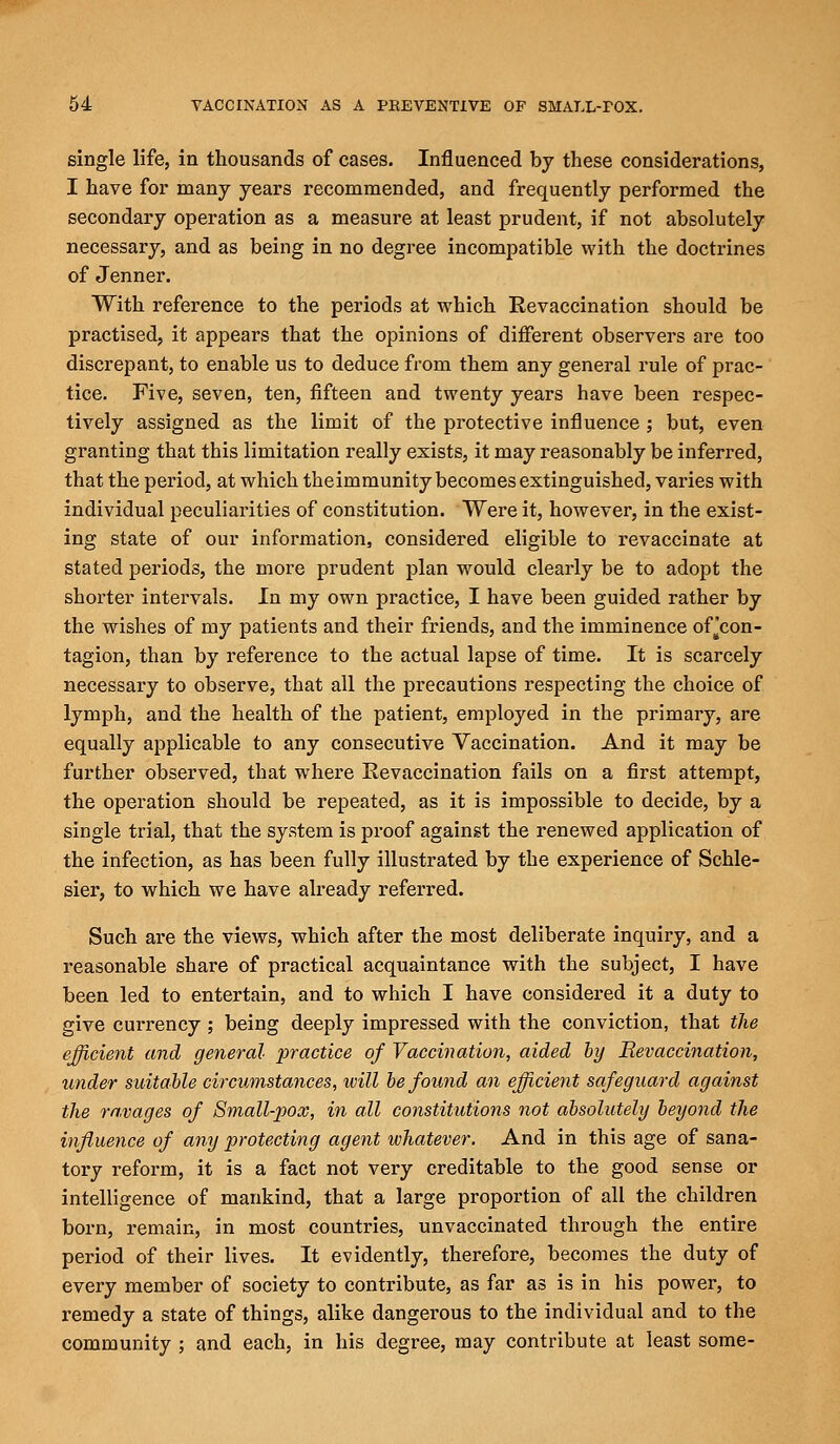 single life, in thousands of cases. Influenced by these considerations, I have for many years recommended, and frequently performed the secondary operation as a measure at least prudent, if not absolutely necessary, and as being in no degree incompatible with the doctrines of Jenner. With reference to the periods at which Revaccination should be practised, it appears that the opinions of different observers are too discrepant, to enable us to deduce from them any general rule of prac- tice. Five, seven, ten, fifteen and twenty years have been respec- tively assigned as the limit of the protective influence ; but, even granting that this limitation really exists, it may reasonably be inferred, that the period, at which theimmunity becomes extinguished, varies with individual peculiarities of constitution. Were it, however, in the exist- ing state of our information, considered eligible to revaccinate at stated periods, the more prudent plan would clearly be to adopt the shorter intervals. In my own practice, I have been guided rather by the wishes of my patients and their friends, and the imminence orcon- tagion, than by reference to the actual lapse of time. It is scarcely necessary to observe, that all the precautions respecting the choice of lymph, and the health of the patient, employed in the primary, are equally applicable to any consecutive Vaccination. And it may be further observed, that where Revaccination fails on a first attempt, the operation should be repeated, as it is impossible to decide, by a single trial, that the system is proof against the renewed application of the infection, as has been fully illustrated by the experience of Schle- sier, to which we have already referred. Such are the views, which after the most deliberate inquiry, and a reasonable share of practical acquaintance with the subject, I have been led to entertain, and to which I have considered it a duty to give currency ; being deeply impressed with the conviction, that the efficient and general practice of Vaccination, aided by Revaccination, under suitable circumstances, ivill be found an efficient safeguard against the ravages of Small-pox, in all constitutions not absolutely beyond the influence of any protecting agent whatever. And in this age of sana- tory reform, it is a fact not very creditable to the good sense or intelligence of mankind, that a large proportion of all the children born, remain, in most countries, unvaccinated through the entire period of their lives. It evidently, therefore, becomes the duty of every member of society to contribute, as far as is in his power, to remedy a state of things, alike dangerous to the individual and to the community ; and each, in his degree, may contribute at least some-