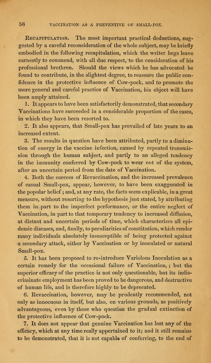Recapitulation. The most important practical deductions, sug- gested by a careful reconsideration of the whole subject, may be briefly embodied in the following recapitulation, which the writer begs leave earnestly to commend, with all due respect, to the consideration of his professional brethren. Should the views which he has advocated be found to contribute, in the slightest degree, to reassure the public con- fidence in the protective influence of Cow-pock, and to promote the more general and careful practice of Vaccination, his object will have been amply attained. 1. It appears to have been satisfactorily demonstrated, that secondary Vaccinations have succeeded in a considerable proportion of the cases, in which they have been resorted to. 2. It also appears, that Small-pox has prevailed of late years to an increased extent. 3. The results in question have been attributed, partly to a diminu- tion of energy in the vaccine infection, caused by repeated transmis- sion through the human subject, and partly to an alleged tendency in the immunity conferred by Cow-pock to wear out of the system, after an uncertain period from the date of Vaccination. 4. Both the success of Revaccination, and the increased prevalence of casual Small-pox, appear, however, to have been exaggerated in the popular belief; and, at any rate, the facts seem explicable, in a great measure, without resorting to the hypothesis just stated, by attributing them in part to the imperfect performance, or the entire neglect of Vaccination, in part to that temporary tendency to increased diffusion, at distant and uncertain periods of time, which characterizes all epi- demic diseases, and, finally, to peculiarities of constitution, which render many individuals absolutely insusceptible of being protected against a secondary attack, either by Vaccination or by inoculated or natural Small-pox. 5. It has been proposed to re-introduce Variolous Inoculation as a certain remedy for the occasional failure of Vaccination, ; but the superior efficacy of the practice is not only questionable, but its indis- criminate employment has been proved to be dangerous, and destructive of human life, and is therefore highly to be deprecated. 6. Revaccination, however, may be prudently recommended, not only as innocuous in itself, but also, on various grounds, as positively advantageous, even by those who question the gradual extinction of the protective influence of Cow-pock. 7. It does not appear that genuine Vaccination has lost any of the efficacy, which at any time really appertained to it; and it still remains to be demonstrated, that it is not capable of conferring, to the end of