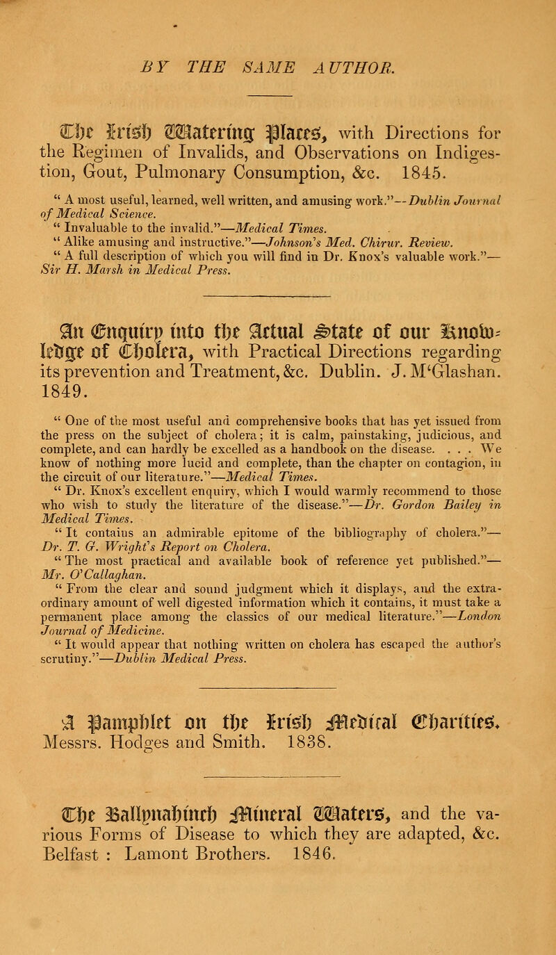 BY THE SAME AUTHOB, Hi)t Sn'gl) OTatertttg glared, with Directions for the Regimen of Invalids, and Observations on Indiges- tion, Gout, Pulmonary Consumption, &c. 1845.  A most useful, learned, well written, and amusing work.— Dublin Journal of Medical Science.  Invaluable to the invalid.—Medical Times. Alike amusing and instructive.—Johnson's Med. Chirur. Review.  A full description of which you will find in Dr. Knox's valuable work.— Sir H. Marsh in Medical Press. 9Ln (Enquiry into tin Actual ^>tate of our i*noto- Itfrg£ Of CJ)okra, with Practical Directions regarding its prevention and Treatment, &c. Dublin. J. M'Glashan. 1849.  One of the most useful and comprehensive books that has yet issued from the press on the subject of cholera; it is calm, painstaking, judicious, and complete, and can hardly be excelled as a handbook on the disease. . . . We know of nothing more lucid and complete, than the chapter on contagion, in the circuit of our literature.—Medical Times.  Dr. Knox's excellent enquiry, which I would warmly recommend to those who wish to study the literature of the disease.—Dr. Gordon Bailey in Medical Times.  It contains an admirable epitome of the bibliography of cholera.— Dr. T. Q. Wright's Report on Cholera.  The most practical and available book of reference yet published.— Mr. O'Callaghan.  From the clear and sound judgment which it displays, and the extra- ordinary amount of well digested information which it contains, it must take a permanent place among the classics of our medical literature.—London Journal of Medicine.  It would appear that nothing written on cholera has escaped the author's scrutiny.—Dublin Medical Press. a ^ampnlet on tfte Jrfs'I) iifleiwal ©frarttfesu Messrs. Hodges and Smith. 1838. €I)e <BaUpna6fw& J¥Uneral Waters, and the va- rious Forms of Disease to which they are adapted, &c.