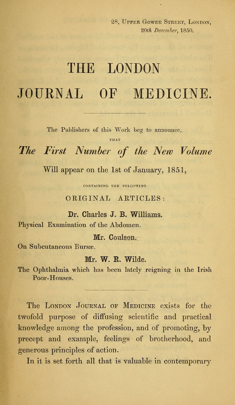 28, Upper Gower Street, London, 20th December, 1850. THE LONDON JOURNAL OF MEDICINE. The Publishers of this Work beg to announce, THAT The First Number of the New Volume Will appear on the 1st of January, 1851, CONTAINING THE FOLLOWING ORIGINAL ARTICLES Dr. Charles J. B. Williams. Physical Examination of the Abdomen. Mr. Coulson. On Subcutaneous Bursse. Mr. W. R. Wilde. The Ophthalmia which has been lately reigning in the Irish Poor-Houses. The London Journal of Medicine exists for the twofold purpose of diffusing scientific and practical knowledge among the profession, and of promoting, by precept and example, feelings of brotherhood, and generous principles of action. In it is set forth all that is valuable in contemporary