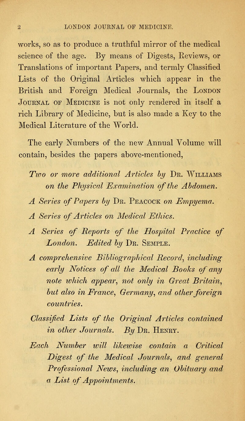 works, so as to produce a truthful mirror of the medical science of the age. By means of Digests, Reviews, or Translations of important Papers, and termly Classified Lists of the Original Articles which appear in the British and Foreign Medical Journals, the London Journal of Medicine is not only rendered in itself a rich Library of Medicine, but is also made a Key to the Medical literature of the World. The early Numbers of the new Annual Volume will contain, besides the papers above-mentioned, Two or more additional Articles by Dr. Williams on the Physical Examination of the Abdomen. A Series of Papers by Dr. Peacock on Empyema. A Series of Articles on Medical Ethics. A Series of Reports of the Hospital Practice of London. Edited by Dr. Semple. A comprehensive Bibliographical Record, including early Notices of all the Medical Books of any note which appear, not only in Great Britain, but also in France, Germany, and other foreign countries. Classified Lists of the Original Articles contained in other Journals. By Dr. Henry. Each Number will likewise contain a Critical Digest of the Medical Journals, and general Professional News, including an Obituary and a List of Appointments.