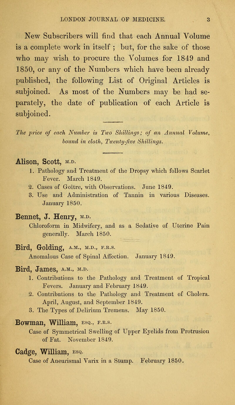 New Subscribers will find that each Annual Volume is a complete work in itself ; but, for the sake of those who may wish to procure the Volumes for 1849 and 1850, or any of the Numbers which have been already published, the following List of Original Articles is subjoined. As most of the Numbers may be had se- parately, the date of publication of each Article is subjoined. The price of each Number is Two Shillings; of an Annual Volume, bound in cloth, Twenty-Jive Shillings. Alison, Scott, m.d. 1. Pathology and Treatment of the Dropsy which follows Scarlet Fever. March 1849. 2. Cases of Goitre, with Observations. June 1849. 3. Use and Administration of Tannin in various Diseases. January 1850. Bennet, J. Henry, m.d. Chloroform in Midwifery, and as a Sedative of Uterine Pain generally. March 1850. Bird, Golding, a.m., m.d., f.b.s. Anomalous Case of Spinal Affection. January 1849. Bird, James, a.m., m.d. 1. Contributions to the Pathology and Treatment of Tropical Fevers. January and February 1849. 2. Contributions to the Pathology and Treatment of Cholera. April, August, and September 1849. 3. The Types of Delirium Tremens. May 1850. Bowman, William, esq., f.r.s. Case of Symmetrical Swelling of Upper Eyelids from Protrusion of Fat. November 1849. Cadge, William, esq. Case of Aneurismal Vai'ix in a Stump. February 1850.