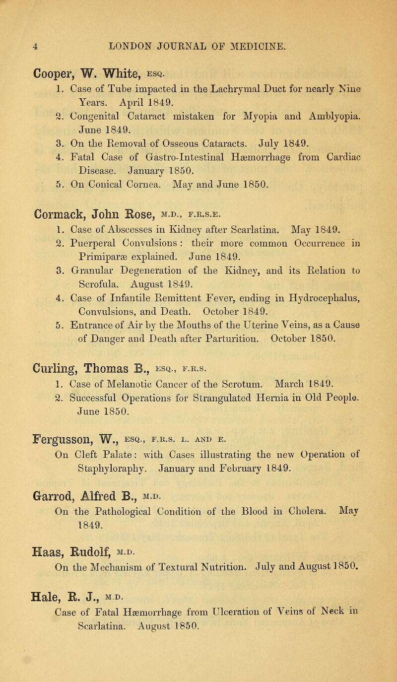 Cooper, W. White, esq. 1. Case of Tube impacted in the Lachrymal Duct for nearly Nine Years. April 1849. 2. Congenital Cataract mistaken for Myopia and Amblyopia. June 1849. 3. On the Removal of Osseous Cataracts. July 1849. 4. Fatal Case of Gastro-Intestinal Haemorrhage from Cardiac Disease. January 1850. 5. On Conical Cornea. May and June 1850. Cormack, John Rose, m.d„ f.r.s.e. 1. Case of Abscesses in Kidney after Scarlatina. May 1849. 2. Puerperal Convulsions : their more common Occurrence in Primiparse explained. June 1849. 3. Granular Degeneration of the Kidney, and its Relation to Scrofula. August 1849. 4. Case of Infantile Remittent Fevei*, ending in Hydrocephalus, Convulsions, and Death. October 1849. 5. Entrance of Air by the Mouths of the Uterine Veins, as a Cause of Danger and Death after Parturition. October 1850. Curling, Thomas B., esq., f.r.s. 1. Case of Melanotic Cancer of the Scrotum. March 1849. 2. Successful Operations for Strangulated Hernia in Old People. June 1850. Fergnsson, W., esq., f.r.s. l. and e. On Cleft Palate: with Cases illustrating the new Operation of Staphyloraphy. January and February 1849. Garrod, Alfred B., m.d. On the Pathological Condition of the Blood in Cholera. May 1849. Haas, Eudolf, m.d. On the Mechanism of Textural Nutrition. July and August 1850. Hale, R. J., m,d. Case of Fatal Haemorrhage from Ulceration of Veins of Neck in Scarlatina. August 1850.