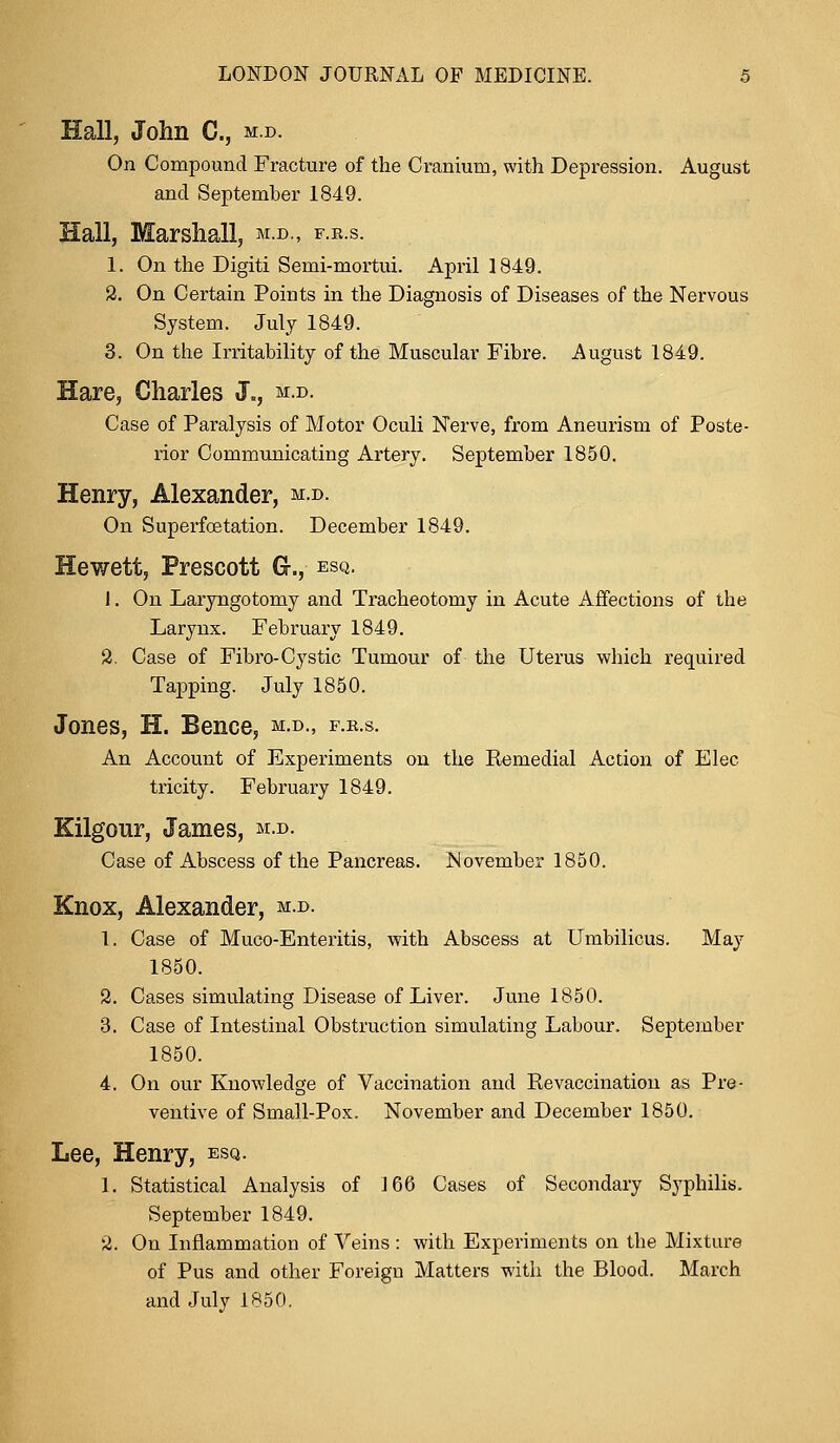 Hall, John C, m.d. On Compound Fracture of the Cranium, with Depression. August and September 1849. Hall, Marshall, m.d., f.e.s. 1. On the Digiti Semi-mortui. April 1849. 2. On Certain Points in the Diagnosis of Diseases of the Nervous System. July 1849. 3. On the Irritability of the Muscular Fibre. August 1849. Hare, Charles J., m.d. Case of Paralysis of Motor Oculi Nerve, from Aneurism of Poste- rior Communicating Artery. September 1850. Henry, Alexander, m.d. On Superfcetation. December 1849. Hewett, Prescott G-., esq. 1. On Laryngotomy and Tracheotomy in Acute Affections of the Larynx. February 1849. 2. Case of Fibro-Cystic Tumour of the Uterus which required Tapping. July 1850. Jones, H. Bence, m.d., f.r.s. An Account of Experiments on the Remedial Action of Elec tricity. February 1849. Kilgour, James, m.d. Case of Abscess of the Pancreas. Movember 1850. Knox, Alexander, m.d. 1. Case of Muco-Enteritis, with Abscess at Umbilicus. May 1850. 2. Cases simulating Disease of Liver. June 1850. 3. Case of Intestinal Obstruction simulating Labour. September 1850. 4. On our Knowledge of Vaccination and Revaccination as Pre- ventive of Small-Pox. November and December 1850. Lee, Henry, esq. 1. Statistical Analysis of 166 Cases of Secondary Syphilis. September 1849. 2. On Inflammation of Veins : with Experiments on the Mixture of Pus and other Foreign Matters with the Blood. March and July 1850.