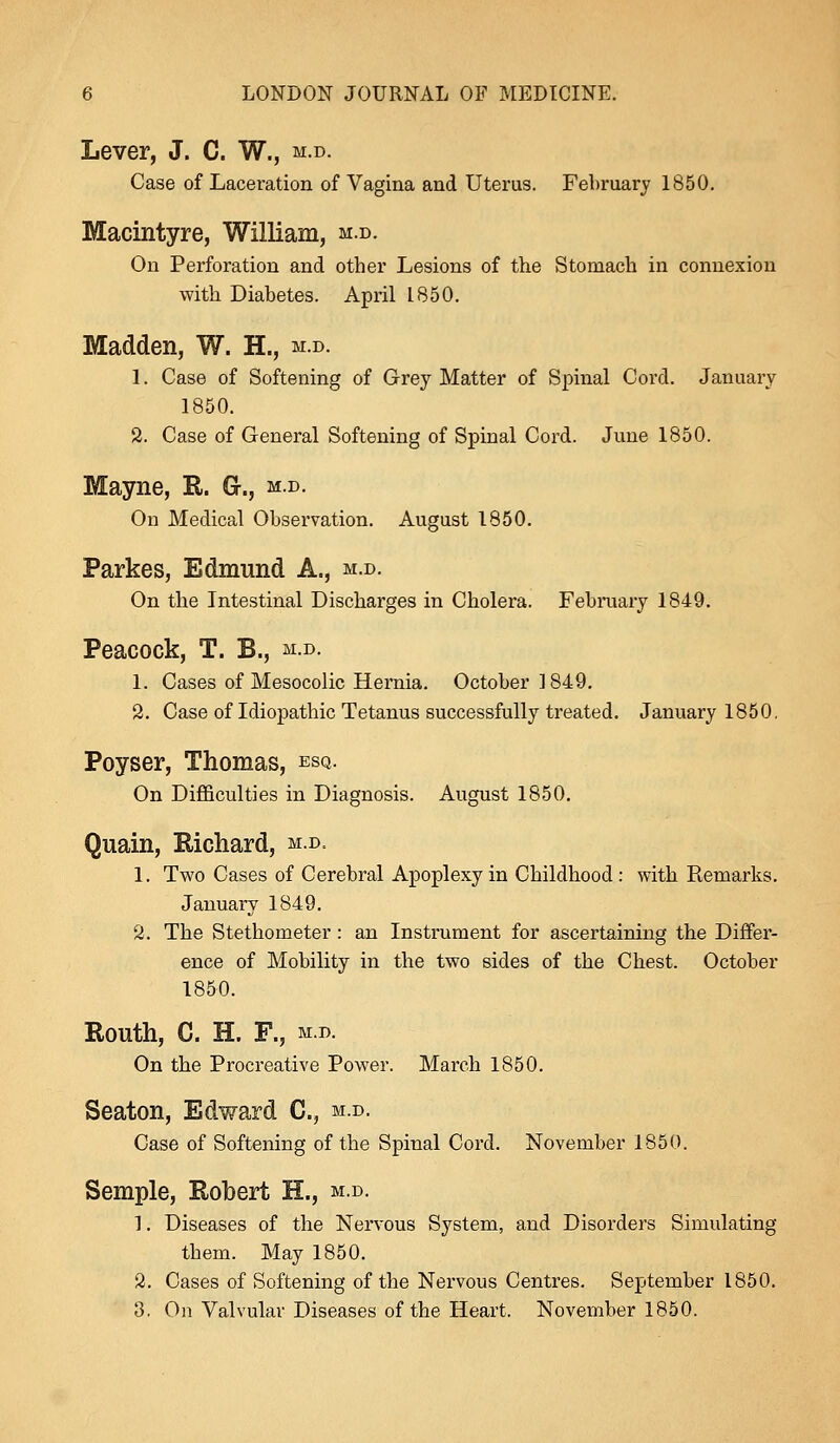 Lever, J. C. W., m.d. Case of Laceration of Vagina and Uterus. February 1850. Macintyre, William, m.d. On Perforation and other Lesions of the Stomach in connexion with Diabetes. April L850. Madden, W. H., m.d. 1. Case of Softening of Grey Matter of Spinal Cord. January 1850. 2. Case of General Softening of Spinal Cord. June 1850. Mayne, R. G., m.d. On Medical Observation. August 1850. Parkes, Edmund A., m.d. On the Intestinal Discharges in Cholera. February 1849. Peacock, T. B., m.d. 1. Cases of Mesocolic Hernia. October 1849. 2. Case of Idiopathic Tetanus successfully treated. January 1850. Poyser, Thomas, esq. On Difficulties in Diagnosis. August 1850. Quain, Richard, m.d. 1. Two Cases of Cerebral Apoplexy in Childhood: with Kemarks. January 1849. 2. The Stethometer: an Instrument for ascertaining the Differ- ence of Mobility in the two sides of the Chest. October 1850. Routh, C. H. F., m.d. On the Procreative Power. March 1850. Seaton, Edward C, m.d. Case of Softening of the Spinal Cord. November 1850. Semple, Robert H., m.d. 1. Diseases of the Nervous System, and Disorders Simulating them. May 1850. 2. Cases of Softening of the Nervous Centres. September 1850. 3. On Valvular Diseases of the Heart. November 1850.