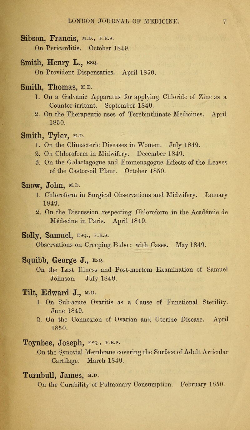 Sibson, Francis, m.d., f.u On Pericarditis. October 1849. Smith, Henry L., esq. On Provident Dispensaries. April 1850. Smith, Thomas, m.d. 1. On a Galvanic Apparatus for applying Chloride of Zinc as a Counter-irritant. September 1849. 2. On the Therapeutic uses of Terebinthinate Medicines. April 1850. Smith, Tyler, m.d. 1. On the Climacteric Diseases in Women. July 1849. 2. On Chloroform in Midwifery. December 1849. 3. On the Galactagogue and Emmeuagogue Effects of the Leaves of the Castor-oil Plant. October 1850. Snow, John, m.d. 1. Chloroform in Surgical Observations and Midwifery. January 1849. 2. On the Discussion respecting Chloroform in the Academie de Medecine in Paris. April 1849. Solly, Samuel, esq., f.e.s. Observations on Creeping Bubo : with Cases. May 1849. Squibb, George J., esq. On the Last Illness and Post-mortem Examination of Samuel Johnson. July 1849. Tilt, Edward J., m.d. 1. On Sub-acute Ovaritis as a Cause of Functional Sterility. June 1849. 2. On the Connexion of Ovarian and Uterine Disease. April 1850. Toynbee, Joseph, esq, f.r.s. On the Synovial Membrane covering the Surface of Adult Articular Cartilage. March 1849. Turnbull, James, m.d. On the Curability of Pulmonary Consumption. February 1850.