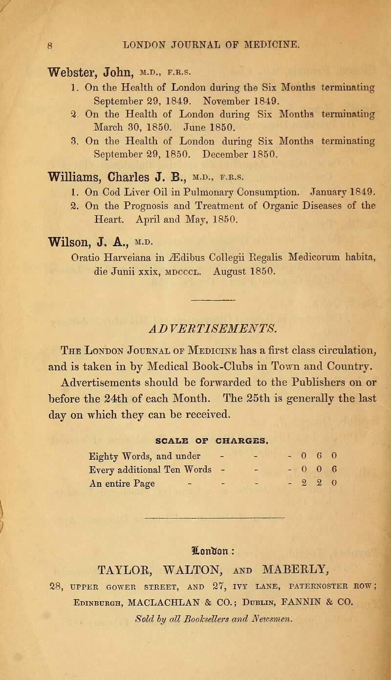 Webster, John, m.d., f.r.s. 1. On the Health of London during the Six Months terminating September 29, 1849. November 1849. 2. On the Health of London during Six Months terminating March 30, 1850. June 1850. 3. On the Health of London during Six Months terminating September 29, 1850. December 1850. Williams, Charles J. B., m.d., f.r.s. 1. On Cod Liver Oil in Pulmonary Consumption. January 1849. 2. On the Prognosis and Treatment of Organic Diseases of the Heart. April and May, 1850. Wilson, J. A., m.d. Oratio Harveiana in iEdibus Collegii Regalis Medicorum habita, die Junii xxix, mdcccl. August 1850. AD VERTISEMENTS. The London Journal of Medicine has a first class circulation, and is taken in by Medical Book-Clubs in Town and Country. Advertisements should be forwarded to the Publishers on or before the 24th of each Month. The 25th is generally the last day on which they can be received. SCALE OF CHARGES, Eighty Words, and under - - - 0 6 0 Every additional Ten Words - - - 0 0 6 An entire Page - - - -220 Eonifon: TAYLOR, WALTON, and MABERLY, 28, UPPER GOWER STREET, AND 27, IVY LANE, PATERNOSTER ROW; Edinburgh, MACLACHLAN & CO.; Dublin, FANNIN & CO. Sold by all Booksellers and Newsmen.