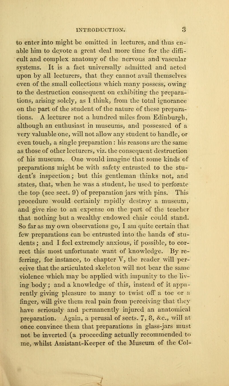 to enter into might be omitted in lectureS;, and thus en- able him to devote a great deal more time for the diffi- cult and complex anatomy of the nervous and vascular systems. It is a fact universally admitted and acted upon by all lecturers, that they cannot avail themselves even of the small collections which many possess, owing to the destruction consequent on exhibiting the prepara- tions, arising solely, as I think, from the total ignorance on the part of the student of the nature of these prepara- tions. A lecturer not a hundred miles from Edinburgh, although an enthusiast in museums, and possessed of a very valuable one, will not allow any student to handle, or even touch, a single preparation: his reasons are the same as those of other lecturers, viz. the consequent destruction of his museum. One would imagine that some kinds of preparations might be with safety entrusted to the stu- dent's inspection; but this gentleman thinks not, and states, that, when he was a student, he used to perforate the top (see sect. 9) of preparation jars with pins. This procedure would certainly rapidly destroy a museum, and give rise to an expense on the part of the teacher that nothing but a wealthy endowed chair could stand. So far as my own observations go, I am quite certain that few preparations can be entrusted into the hands of stu- dents ; and I feel extremely anxious, if possible, to cor- rect this most unfortunate want of knowledge. By re- ferring, for instance, to chapter V, the reader will per- ceive that the articulated skeleton will not bear the same violence which may be applied with impunity to the liv^ ing body; and a knowledge of this, instead of it appa- rently giving pleasure to many to twist off a toe or a finger, will give them real pain from perceiving that they have seriously and permanently injured an anatomical preparation. Again, a perusal of sects. 7, 8, &c., will at once convince them that preparations in glass-jars must not be inverted (a proceeding actually recommended to me, whilst Assistant-Keeper of the Museum of the Col-