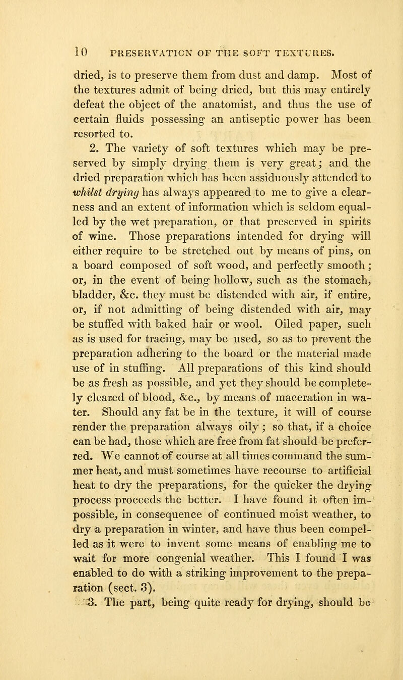 dried, is to preserve them from dust and damp. Most of the textures admit of being dried, but this may entirely defeat the object of the anatomist, and thus the use of certain fluids possessing an antiseptic power has been resorted to. 2. The variety of soft textures which may be pre- served by simply drying them is very great; and the dried preparation which has been assiduously attended to whilst drying has always appeared to me to give a clear- ness and an extent of information which is seldom equal- led by the wet preparation, or that preserved in spirits of wine. Those preparations intended for drying will either require to be stretched out by means of pins, on a board composed of soft wood, and perfectly smooth; or, in the event of being hollow, such as the stomach, bladder, &c. they must be distended with air, if entire, or, if not admitting of being distended with air, may be stuffed with baked hair or wool. Oiled paper, such as is used for tracing, may be used, so as to prevent the preparation adhering to the board or the material made use of in stuffing. All preparations of this kind should be as fresh as possible, and yet they should be complete- ly cleared of blood, &c., by means of maceration in wa- ter. Should any fat be in the texture, it will of course render the preparation always oily; so that, if a choice can be had, those which are free from fat should be prefer- red. We cannot of course at all times command the sum- mer heat, and must sometimes have recourse to artificial heat to dry the preparations, for the quicker the drying process proceeds the better. I have found it often im- possible, in consequence of continued moist weather, to dry a preparation in winter, and have thus been compel- led as it were to invent some means of enabling me to wait for more congenial weather. This I found I was enabled to do with a striking improvement to the prepa- ration (sect. 8). 5. The part, being quite ready for drying, should be
