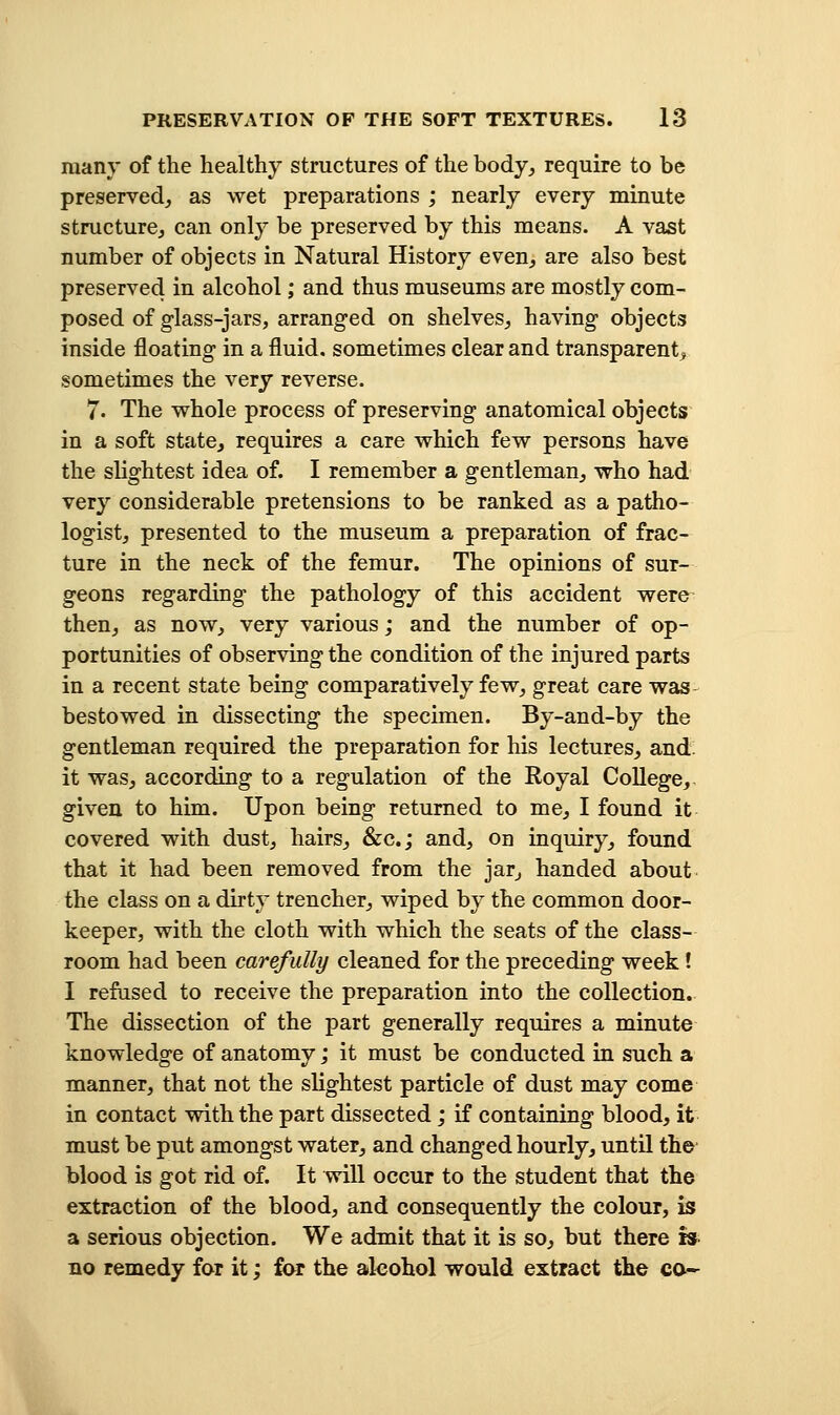 many of the healthy structures of the body, require to be preserved, as wet preparations ; nearly every minute structure, can only be preserved by this means. A vast number of objects in Natural History even, are also best preserved in alcohol; and thus museums are mostly com- posed of g-lass-jars, arranged on shelves, having objects inside floating in a fluid, sometimes clear and transparent^, sometimes the very reverse. 7. The whole process of preserving anatomical objects in a soft state, requires a care which few persons have the slightest idea of. I remember a gentleman, who had very considerable pretensions to be ranked as a patho- logist, presented to the museum a preparation of frac- ture in the neck of the femur. The opinions of sur- geons regarding the pathology of this accident were then, as now, very various; and the number of op- portunities of observing the condition of the injured parts in a recent state being comparatively few, great care was bestowed in dissecting the specimen. By-and-by the gentleman required the preparation for his lectures, and. it was, according to a regulation of the Royal College, given to him. Upon being returned to me, I found it covered with dust, hairs, &c.; and, on inquiry, found that it had been removed from the jar, handed about the class on a dirty trencher, wiped by the common door- keeper, with the cloth with which the seats of the class- room had been carefully cleaned for the preceding week ! I refused to receive the preparation into the collection. The dissection of the part generally requires a minute knowledge of anatomy; it must be conducted in such a manner, that not the slightest particle of dust may come in contact with the part dissected; if containing blood, it must be put amongst water, and changed hourly, until the blood is got rid of. It will occur to the student that the extraction of the blood, and consequently the colour, is a serious objection. We admit that it is so, but there is no remedy for it; far the alcohol would extract the co-