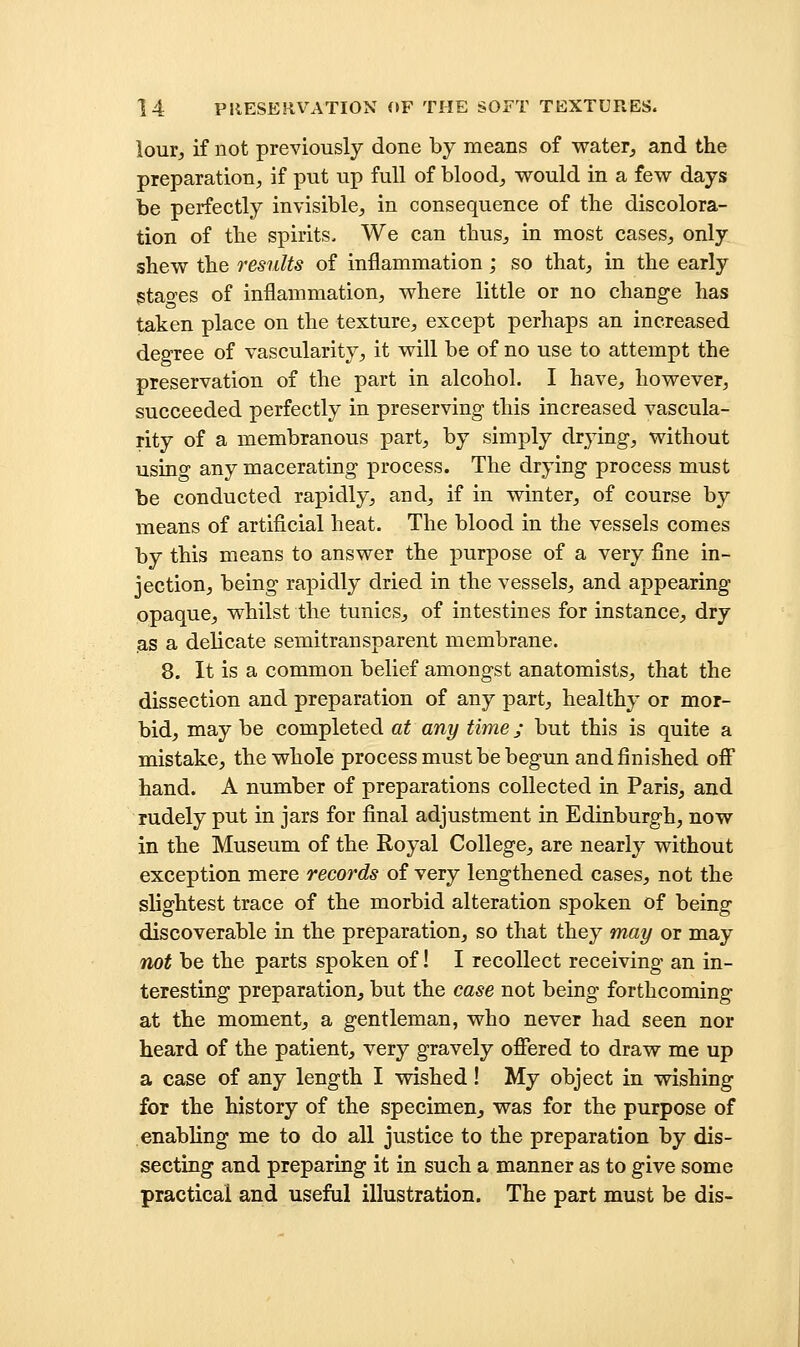 lour^ if not previously done by means of water^ and the preparation, if put up full of blood, would in a few days be perfectly invisible, in consequence of the discolora- tion of the spirits- We can thus, in most cases, only shew the results of inflammation; so that, in the early stao-es of inflammation, where little or no change has taken place on the texture, except perhaps an increased degree of vascularity, it will be of no use to attempt the preservation of the part in alcohol. I have, however, succeeded perfectly in preserving this increased vascula- rity of a membranous part, by simply drying, without using any macerating process. The drying process must be conducted rapidly, and, if in winter, of course by means of artificial heat. The blood in the vessels comes by this means to answer the purpose of a very fine in- jection, being rapidly dried in the vessels, and appearing opaque, whilst the tunics, of intestines for instance, dry as a delicate semitransparent membrane. 8. It is a common belief amongst anatomists, that the dissection and preparation of any part, healthy or mor- bid, may be completed at any time; but this is quite a mistake, the whole process must be begun and finished off hand. A number of preparations collected in Paris, and rudely put in jars for final adjustment in Edinburgh, now in the Museum of the Royal College, are nearly without exception mere records of very lengthened cases, not the slightest trace of the morbid alteration spoken of being discoverable in the preparation, so that they may or may not be the parts spoken of! I recollect receiving an in- teresting preparation, but the case not being forthcoming at the moment, a gentleman, who never had seen nor heard of the patient, very gravely ofiered to draw me up a case of any length I wished! My object in wishing for the history of the specimen, was for the purpose of enabling me to do all justice to the preparation by dis- secting and preparing it in such a manner as to give some practical and useful illustration. The part must be dis-