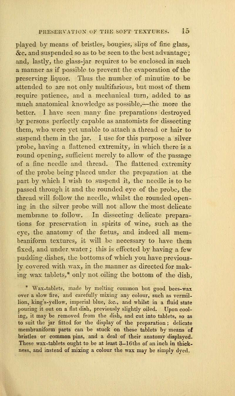 played by means of bristles, bougies, slips of fine glass, &c. and suspended so as to be seen to the best advantage; and, lastly, the glass-jar requires to be enclosed in such a manner as if possible to prevent the evaporation of the preserving liquor. Thus the number of minutiae to be attended to are not only multifarious, but most of them require patience, and a mechanical turn, added to as much anatomical knowledge as possible,—the more the better. I have seen many fine preparations destroyed by persons perfectly capable as anatomists for dissecting them, who were yet unable to attach a thread or hair to suspend them in the jar. I use for this purpose a silver probe, having a flattened extremity, in which there is a round opening, sufficient merely to allow of the passage of a fine needle and thread. The flattened extremity of the probe being placed under the preparation at the part by which I wish to suspend it, the needle is to be passed through it and the rounded eye of the probe, the thread will follow the needle, whilst the rounded open- ing in the silver probe will not allow the most delicate membrane to follow. In dissecting delicate prepara- tions for preservation in spirits of wine, such as the eye, the anatomy of the foetus, and indeed all mem- braniform textures, it will be necessary to have them fixed, and under water; this is effected by having a few pudding dishes, the bottoms of which you have previous- ly covered with wax, in the manner as directed for mak- ing wax tablets,* only not oiling the bottom of the dish, * Wax-tablets, made by melting common but good bees-wax over a slow fire, and carefully mixing any colour, such as vermil- lion, king's-yellow, imperial blue, &c., and wbUst in a fluid state pouring it out on a flat dish, previously slightly oUed. Upon cool- ing, it may be removed from the dish, and cut into tablets, so as to suit the jar fitted for the display of the preparation; delicate membraniform parts can be stuck on these tablets by means of bristles or common pins, and a deal of their anatomy displayed. These wax-tablets ought to be at least 3-16ths of an inch in thick- ness, and instead of mixing a colour the wax may be simply dyed.
