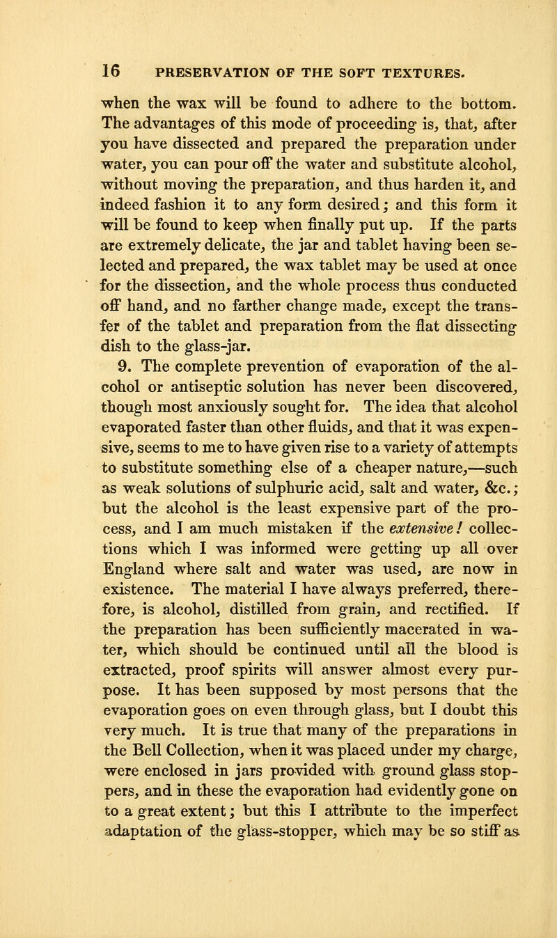 when the wax will be found to adhere to the bottom. The advantages of this mode of proceeding is, that, after you have dissected and prepared the preparation under water, you can pour off the water and substitute alcohol, without moving the preparation, and thus harden it, and indeed fashion it to any form desired; and this form it will be found to keep when finally put up. If the parts are extremely delicate, the jar and tablet having been se- lected and prepared, the wax tablet may be used at once for the dissection, and the whole process thus conducted off hand, and no farther change made, except the trans- fer of the tablet and preparation from the flat dissecting dish to the glass-jar. 9. The complete prevention of evaporation of the al- cohol or antiseptic solution has never been discovered, though most anxiously sought for. The idea that alcohol evaporated faster than other fluids, and that it was expen- sive, seems to me to have given rise to a variety of attempts to substitute something else of a cheaper nature,—such as weak solutions of sulphuric acid, salt and water, &c.; but the alcohol is the least expensive part of the pro- cess, and I am much mistaken if the extensive! collec- tions which I was informed were getting up all over England where salt and water was used, are now in existence. The material I have always preferred, there- fore, is alcohol, distilled from grain, and rectified. If the preparation has been sufficiently macerated in wa- ter, which should be continued until all the blood is extracted, proof spirits will answer almost every pur- pose. It has been supposed by most persons that the evaporation goes on even through glass, but I doubt this very much. It is true that many of the preparations in the Bell Collection, when it was placed under my charge, were enclosed in jars provided with ground glass stop- pers, and in these the evaporation had evidently gone on to a great extent; but this I attribute to the imperfect adaptation of the glass-stopper, which may be so stiff a&