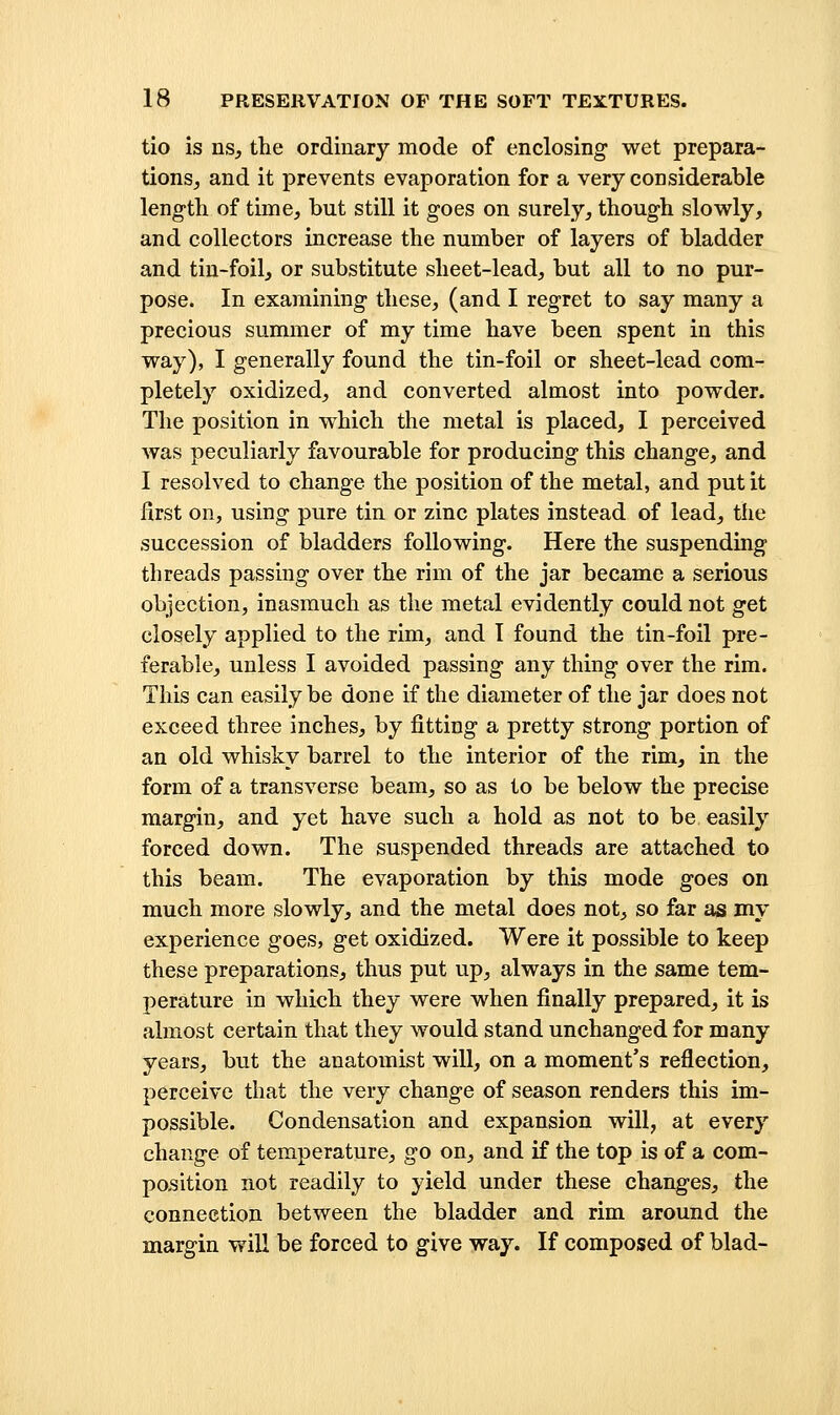 tie is ns, the ordinary mode of enclosing- wet prepara- tions, and it prevents evaporation for a very considerable leng-tli of time, but still it goes on surely, though slowly, and collectors increase the number of layers of bladder and tin-foil, or substitute sheet-lead, but all to no pur- pose. In examining these, (and I regret to say many a precious summer of my time have been spent in this way), I generally found the tin-foil or sheet-lead com- pletely oxidized, and converted almost into powder. The position in which the metal is placed, I perceived was peculiarly favourable for producing this change, and I resolved to change the position of the metal, and put it first on, using pure tin or zinc plates instead of lead, the succession of bladders following. Here the suspending threads passing over the rim of the jar became a serious objection, inasmuch as the metal evidently could not get closely applied to the rim, and I found the tin-foil pre- ferable, unless I avoided passing any thing over the rim. This can easily be done if the diameter of the jar does not exceed three inches, by fitting a pretty strong portion of an old whisky barrel to the interior of the rim, in the form of a transverse beam, so as to be below the precise margin, and yet have such a hold as not to be easily forced down. The suspended threads are attached to this beam. The evaporation by this mode goes on much more slowly, and the metal does not, so far as my experience goes, get oxidized. Were it possible to keep these preparations, thus put up, always in the same tem- perature in which they were when finally prepared, it is almost certain that they would stand unchanged for many years, but the anatomist will, on a moment's reflection, perceive that the very change of season renders this im- possible. Condensation and expansion will, at every change of temperature, go on, and if the top is of a com- position not readily to yield under these changes, the connection between the bladder and rim around the margin v»'ill be forced to give way. If composed of blad-