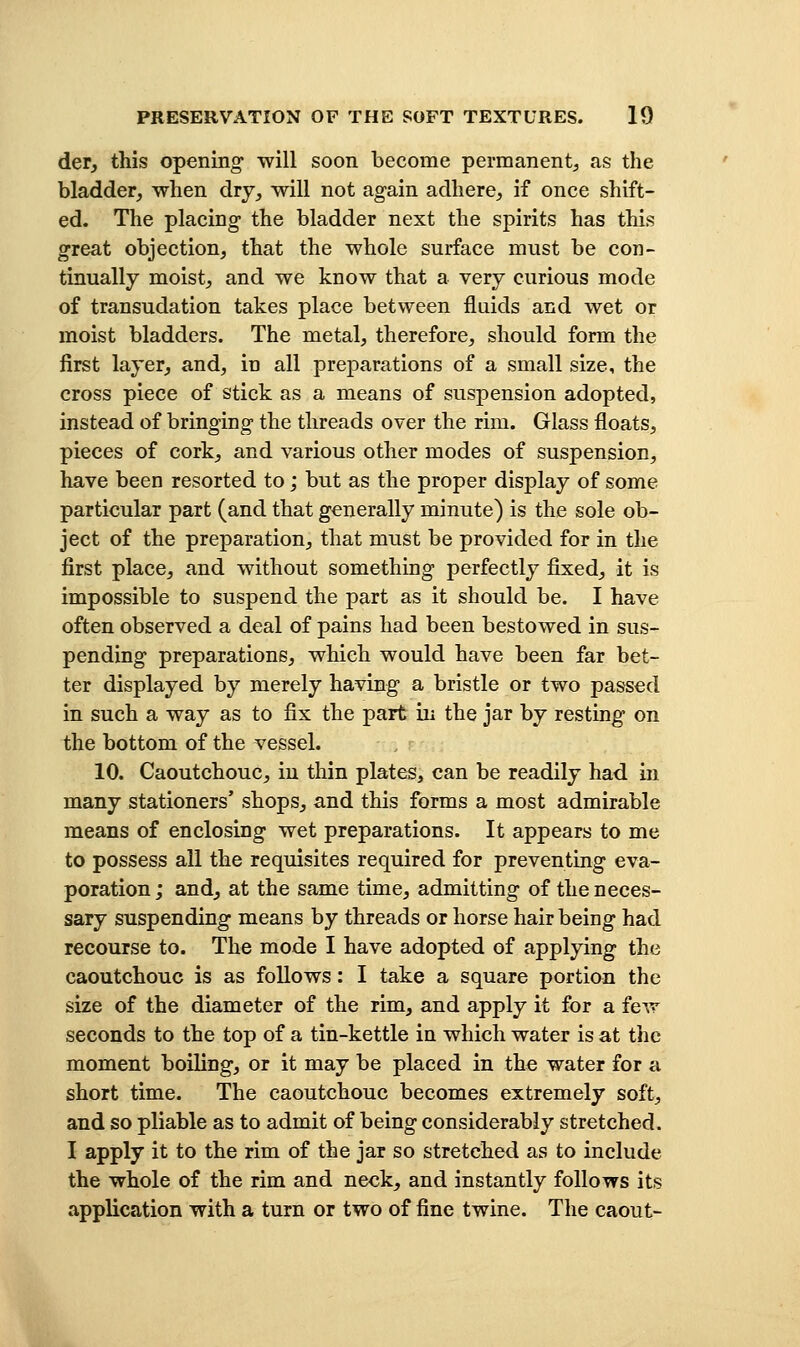 der, this opening will soon become permanent, as the bladder, when dry, will not again adhere, if once shift- ed. The placing the bladder next the spirits has this great objection, that the whole surface must be con- tinually moist, and we know that a very curious mode of transudation takes place between fluids and wet or moist bladders. The metal, therefore, should form the first layer, and, in all preparations of a small size, the cross piece of stick as a means of suspension adopted, instead of bringing the threads over the rim. Glass floats, pieces of cork, and various other modes of suspension, have been resorted to; but as the proper display of some particular part (and that generally minute) is the sole ob- ject of the preparation, that must be provided for in the first place, and without something perfectly fixed, it is impossible to suspend the part as it should be. I have often observed a deal of pains had been bestowed in sus- pending preparations, which would have been far bet- ter displayed by merely having a bristle or two passed in such a way as to fix the part in the jar by resting on the bottom of the vessel. 10. Caoutchouc, in thin plates, can be readily had in many stationers' shops, and this forms a most admirable means of enclosing wet preparations. It appears to me to possess all the requisites required for preventing eva- poration ; and, at the same time, admitting of the neces- sary suspending means by threads or horse hair being had recourse to. The mode I have adopted of applying the caoutchouc is as follows: I take a square portion the size of the diameter of the rim, and apply it for a few seconds to the top of a tin-kettle in which water is at the moment boiling, or it may be placed in the water for a short time. The caoutchouc becomes extremely soft, and so pliable as to admit of being considerably stretched. I apply it to the rim of the jar so stretched as to include the whole of the rim and neck, and instantly follows its application with a turn or two of fine twine. The caout-