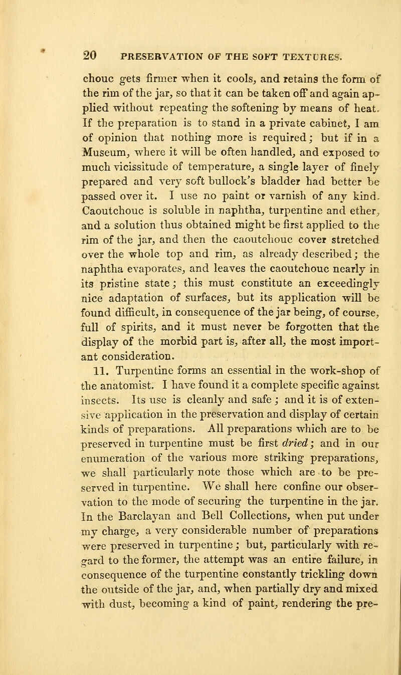 chouc gets finner when it cools, and retains the form of the rim of the jar, so that it can be taken off and again ap- plied without repeating the softening by means of heat. If the preparation is to stand in a private cabinet, I am of opinion that nothing more is required; but if in a Museum, where it will be often handled, and exposed to much vicissitude of temperature, a single layer of finely prepared and very soft bullock's bladder had better be passed over it. I use no paint or varnish of any kind. Caoutchouc is soluble in naphtha, turpentine and ether, and a solution thus obtained might be first applied to the rim of the jar, and then the caoutchouc cover stretched over the whole top and rim, as already described; the naphtha evaporates, and leaves the caoutchouc nearly in its pristine state; this must constitute an exceedingly nice adaptation of surfaces, but its application will be found difficult, in consequence of the jar being, of course, full of spirits, and it must never be forgotten that the display of the morbid part is, after all, the most import- ant consideration. 11. Turpentine forms an essential in the work-shop of the anatomist. I have found it a complete specific against insects. Its use is cleanly and safe ; and it is of exten- sive application in the preservation and display of certain kinds of preparations. All preparations which are to be preserved in turpentine must be first dried; and in our enumeration of the various more striking preparations, we shall particularly note those which are to be pre- served in turpentine. We shall here confine our obser- vation to the mode of securing the turpentine in the jar. In the Barclayan and Bell Collections, when put under my charge, a very considerable number of preparations were preserved in turpentine; but, particularly wdth re- gard to the former, the attempt was an entire failure, in consequence of the turpentine constantly trickling down the outside of the jar, and, when partially dry and mixed with dust, becoming a kind of paint, rendering the pre-