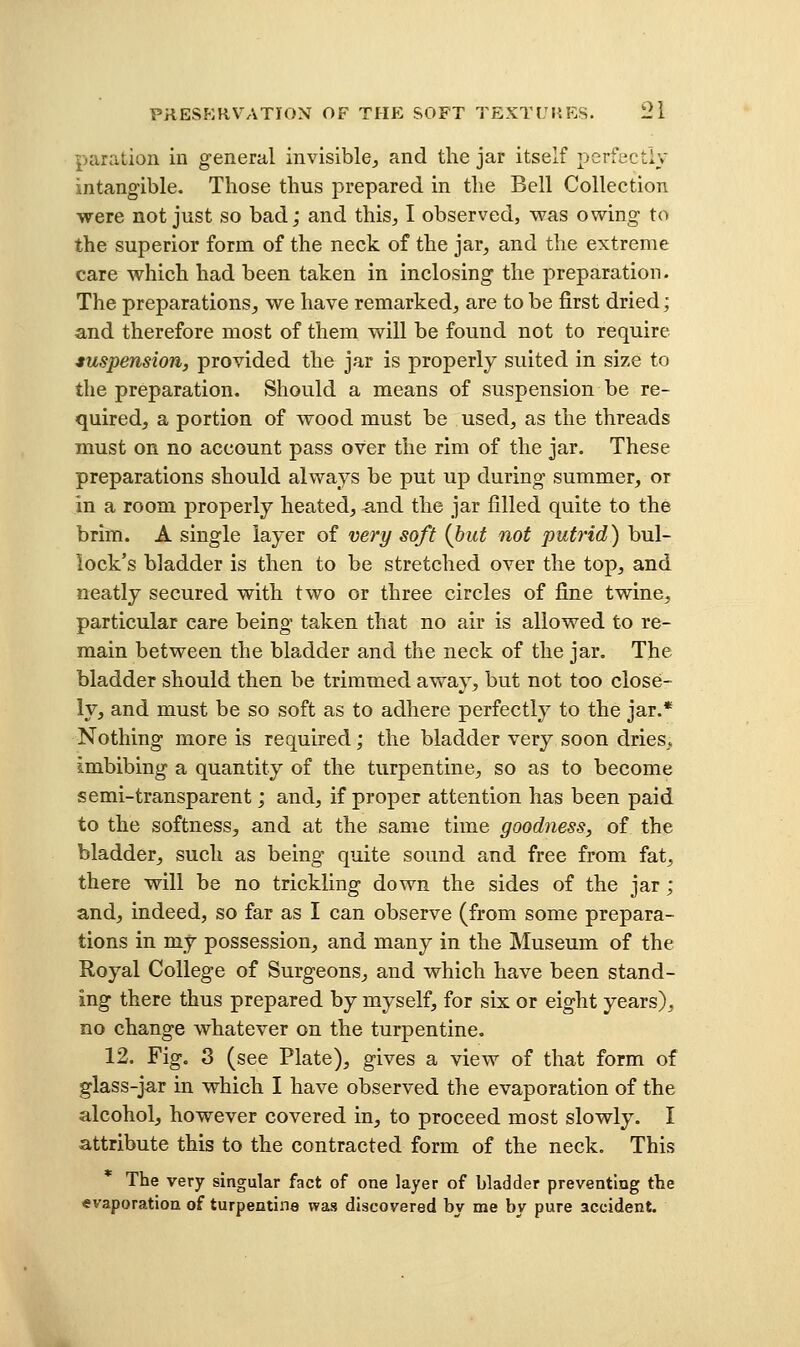 paration in general invisible, and the jar itself perfectly intangible. Those thus prepared in the Bell Collection were not just so bad; and this, I observed, was owing to the superior form of the neck of the jar, and the extreme care which had been taken in inclosing the preparation. The preparations, we have remarked, are to be first dried; and therefore most of them will be found not to require iuspension, provided the jar is properly suited in size to the preparation. Should a means of suspension be re- quired, a portion of wood must be used, as the threads must on no account pass over the rim of the jar. These preparations should always be put up during summer, or in a room properly heated, and the jar filled quite to the brim. A single layer of very soft {but not putrid) bul- lock's bladder is then to be stretched over the top, and neatly secured with two or three circles of fine twine, particular care being taken that no air is allowed to re- main between the bladder and the neck of the jar. The bladder should then be trimmed away, but not too close- ly, and must be so soft as to adhere perfectly to the jar.* Nothing more is required; the bladder very soon dries., imbibing a quantity of the turpentine, so as to become semi-transparent; and, if proper attention has been paid to the softness, and at the same time goodness, of the bladder, such as being quite sound and free from fat, there will be no trickling down the sides of the jar ; and, indeed, so far as I can observe (from some prepara- tions in my possession, and many in the Museum of the Royal College of Surgeons, and which have been stand- ing there thus prepared by myself, for six or eight years), no change whatever on the turpentine. 12. Fig, 3 (see Plate), gives a view of that form of glass-jar in which I have observed the evaporation of the alcohol, however covered in, to proceed most slowly. I attribute this to the contracted form of the neck. This The very singular fact of one layer of bladder preventing the evaporation of turpentine was discovered by me by pure accident.
