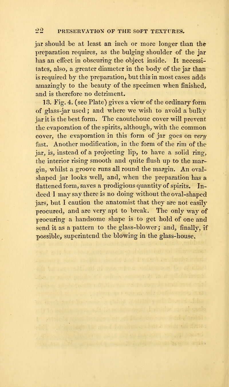 jar should be at least an inch or more longer than the preparation requires, as the bulging shoulder of the jar has an effect in obscuring the object inside. It necessi- tates, also, a greater diameter in the body of the jar than is required by the preparation, but this in most cases adds amazingly to the beauty of the specimen when finished, and is therefore no detriment. 13. Fig. 4. (see Plate) gives a view of the ordinary form of glass-jar used; and where we wish to avoid a bulky jar it is the best form. The caoutchouc cover will prevent the evaporation of the spirits, although, with the common cover, the evaporation in this form of jar goes on veri/ fast. Another modification, in the form of the rim of the jar, is, instead of a projecting lip, to have a solid ring^ the interior rising smooth and quite flush up to the mar- gin, whilst a groove runs all round the margin. An oval- shaped jar looks vv^ell^ and, when the preparation has a flattened form, saves a prodigious quantity of spirits. In- deed I may say there is no doing without the oval-shaped jars, but I caution the anatomist that they are not easily procured, and are very apt to break. The only way of procuring a handsome shape is to get hold of one and send it as a pattern to the glass-blower; and, finally, if possible, superintend the blowing in the glass-house.