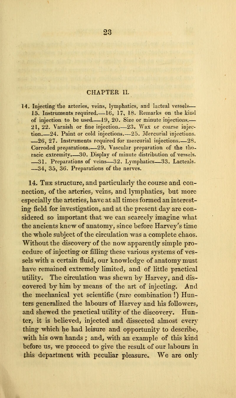 CHAPTER II. 14. Injecting the arteries, veins, lymphatics, and lacteal vessels— 15. Instruments required 16, 17, 18. Remarks on the kind of injection to be used,—19, 20. Size or minute injections.— 21, 22. Varnish or fine injection 23. Wax or coarse injec- tion.—24. Paint or cold injections.—25. Mercurial injections. —26, 27. Instruments required for mercurial injections 28. Corroded preparations.—29. Vascular preparation of the tho- racic extremity.—30. Display of minute distribution of vessels. —31. Preparations of veins—32. Lymphatics—33. Lacteals. —34, 33, 36. Preparations of the nerves. 14. The structurcj and particularly the course and con- nection, of the arteries^ veins, and lymphatics, but more especially the arteries, have at all times formed an interest- ing field for investigation, and at the present day are con- sidered so important that we can scarcely imagine what the ancients knew of anatomy, since before Harvey's time the whole subject of the circulation was a complete chaos. Without the discovery of the now apparently simple pro- cedure of injecting or filling these various systems of ves- sels with a certain fluid, our knowledge of anatomy must have remained extremely limited, and of little practical utility. The circulation was shewn by Harvey, and dis- covered by him by means of the art of injecting. And the mechanical yet scientific (rare combination !) Hun- ters generalized the labours of Harvey and his followers, and shewed the practical utility of the discovery. Hun- ter, it is believed, injected and dissected almost every thing which he had leisure and opportunity to describe, with his own hands ; and, with an example of this kind before us, we proceed to give the result of our labours in this department with peculiar pleasure* We are only
