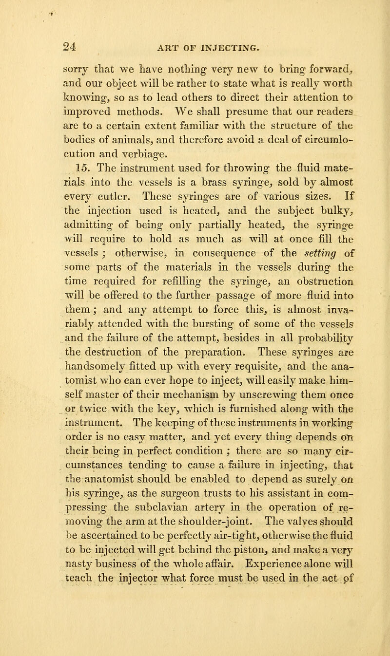 sorry that we have nothing very new to bring forward, and our object will be rather to state what is really worth knowing, so as to lead others to direct their attention to improved methods. We shall presume that our readers are to a certain extent familiar with the structure of the bodies of animals, and therefore avoid a deal of circumlo- cution and verbiage. 15. The instrument used for throwing the fluid mate- rials into the vessels is a brass syringe, sold by almost every cutler. These syringes are of various sizes. If the injection used is heated^ and the subject bulky, admitting of being only partially heated, the syringe will require to hold as much as will at once fill the vessels ; otherwise, in consequence of the setting of some parts of the materials in the vessels during the time required for refilling the syringe, an obstruction will be offered to the further passage of more fluid into them; and any attempt to force this, is almost inva- riably attended with the bursting of some of the vessels and the failure of the attempt, besides in all probability the destruction of the preparation. These syringes are handsomely fitted up with every requisite, and the ana- tomist who can ever hope to inject, will easily make him- self master of their mechanism by unscrewing them once or twice with the key^ which is furnished along with tlje instrument. The keeping of these instruments in working order is no easy matter, and yet every thing depends on their being in perfect condition ; there are so many cir- cumstances tending to cause a failure in injecting, that the anatomist should be enabled to depend as surely on his syringe, as the surgeon trusts to his assistant in com- pressing the subclavian artery in the operation of re- moving the arm at the shoulder-joint. The valves should be ascertained to be perfectly air-tight, otherwise the fluid to be injected will get behind the piston^ and make a very nasty business of the whole affair. Experience alone will teach the injector what force must be used in the act pf
