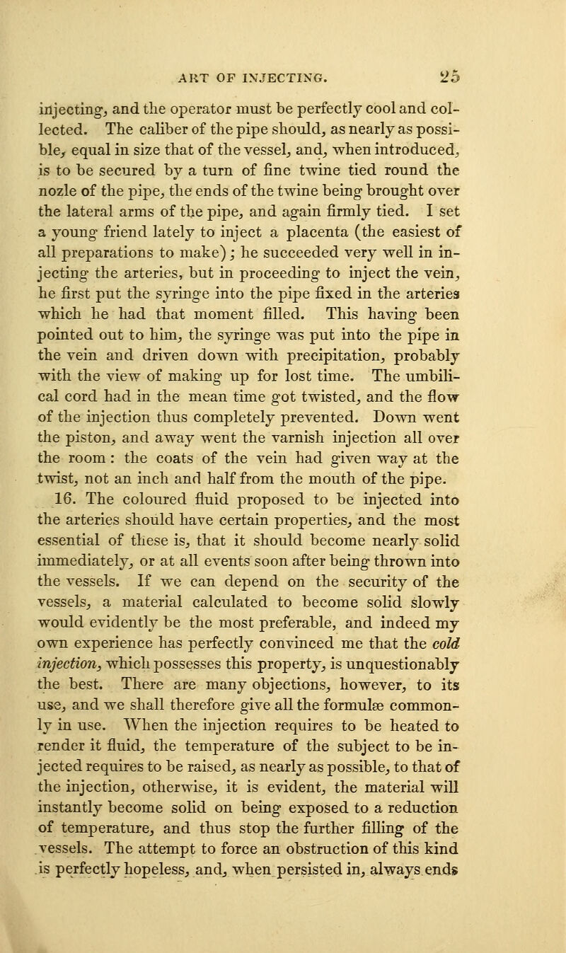 injecting, and the operator must be perfectly cool and col- lected. The caliber of the pipe should, as nearly as possi- ble, equal in size that of the vessel, and, when introduced, is to be secured by a turn of fine twine tied round the nozle of the pipe, the ends of the twine being brought over the lateral arms of the pipe, and again firmly tied. I set a young friend lately to inject a placenta (the easiest of all preparations to make); he succeeded very well in in- jecting the arteries, but in proceeding to inject the vein, he first put the syringe into the pipe fixed in the arteries which he had that moment filled. This having been pointed out to him, the syringe was put into the pipe in the vein and driven down with precipitation, probably with the view of making up for lost time. The umbili- cal cord had in the mean time got twisted, and the flow of the injection thus completely prevented. Down went the piston, and away went the varnish injection all over the room : the coats of the vein had given way at the twist, not an inch and half from the mouth of the pipe. 16. The coloured fluid proposed to be injected into the arteries should have certain properties, and the most essential of these is, that it should become nearly solid immediately, or at all events soon after being thrown into the vessels. If we can depend on the security of the vessels, a material calculated to become solid slowly would evidently be the most preferable, and indeed my own experience has perfectly convinced me that the cold injection, which possesses this property, is unquestionably the best. There are many objections, however, to its use, and we shall therefore give all the formulae common- ly in use. When the injection requires to be heated to render it fluid, the temperature of the subject to be in- jected requires to be raised, as nearly as possible, to that of the injection, otherwise, it is evident, the material will instantly become solid on being exposed to a reduction of temperature, and thus stop the further filling of the vessels. The attempt to force an obstruction of this kind is perfectly hopeless, andjwhen_ persisted in, always enjds