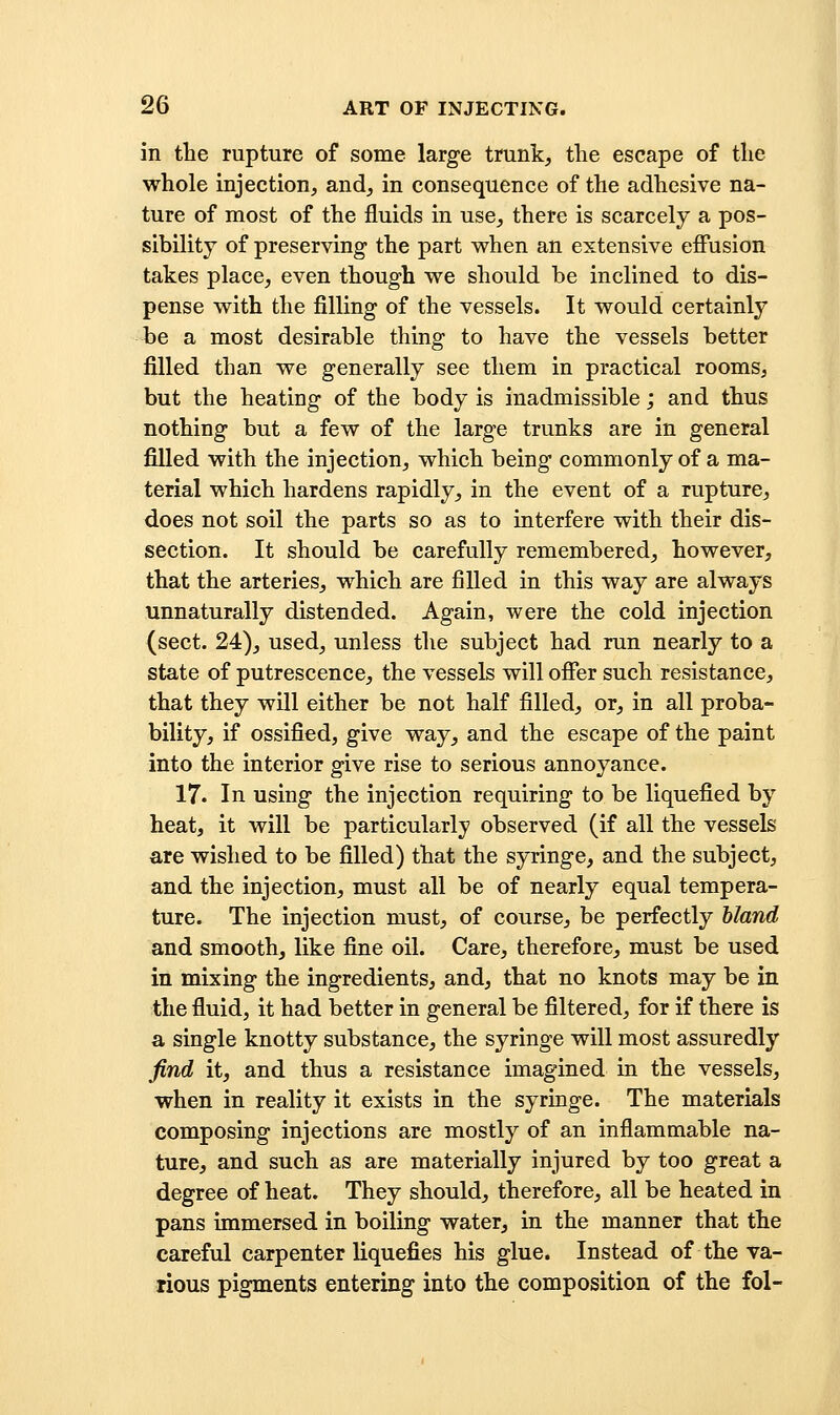 in tbe rupture of some large trunk, the escape of tlie whole injection, and, in consequence of the adhesive na- ture of most of the fluids in use, there is scarcely a pos- sibility of preserving the part when an extensive effusion takes place, even though we should be inclined to dis- pense with the filling of the vessels. It would certainly be a most desirable thing to have the vessels better filled than we generally see them in practical rooms, but the heating of the body is inadmissible; and thus nothing but a few of the large trunks are in general filled with the injection, which being commonly of a ma- terial which hardens rapidly, in the event of a rupture, does not soil the parts so as to interfere with their dis- section. It should be carefully remembered, however, that the arteries, which are filled in this way are always unnaturally distended. Again, were the cold injection (sect. 24), used, unless the subject had run nearly to a state of putrescence, the vessels will offer such resistance, that they will either be not half filled, or, in all proba- bility, if ossified, give way, and the escape of the paint into the interior give rise to serious annoyance. 17. In using the injection requiring to be liquefied by heat, it will be particularly observed (if all the vessels are wished to be filled) that the syringe, and the subject, and the injection, must all be of nearly equal tempera- ture. The injection must, of course, be perfectly hland and smooth, like fine oil. Care, therefore, must be used in mixing the ingredients, and, that no knots may be in the fluid, it had better in general be filtered, for if there is a single knotty substance, the syringe will most assuredly find it, and thus a resistance imagined in the vessels, when in reality it exists in the syringe. The materials composing injections are mostly of an inflammable na- ture, and such as are materially injured by too great a degree of heat. They should, therefore, all be heated in pans immersed in boiling water, in the manner that the careful carpenter liquefies his glue. Instead of the va- rious pigments entering into the composition of the fol-