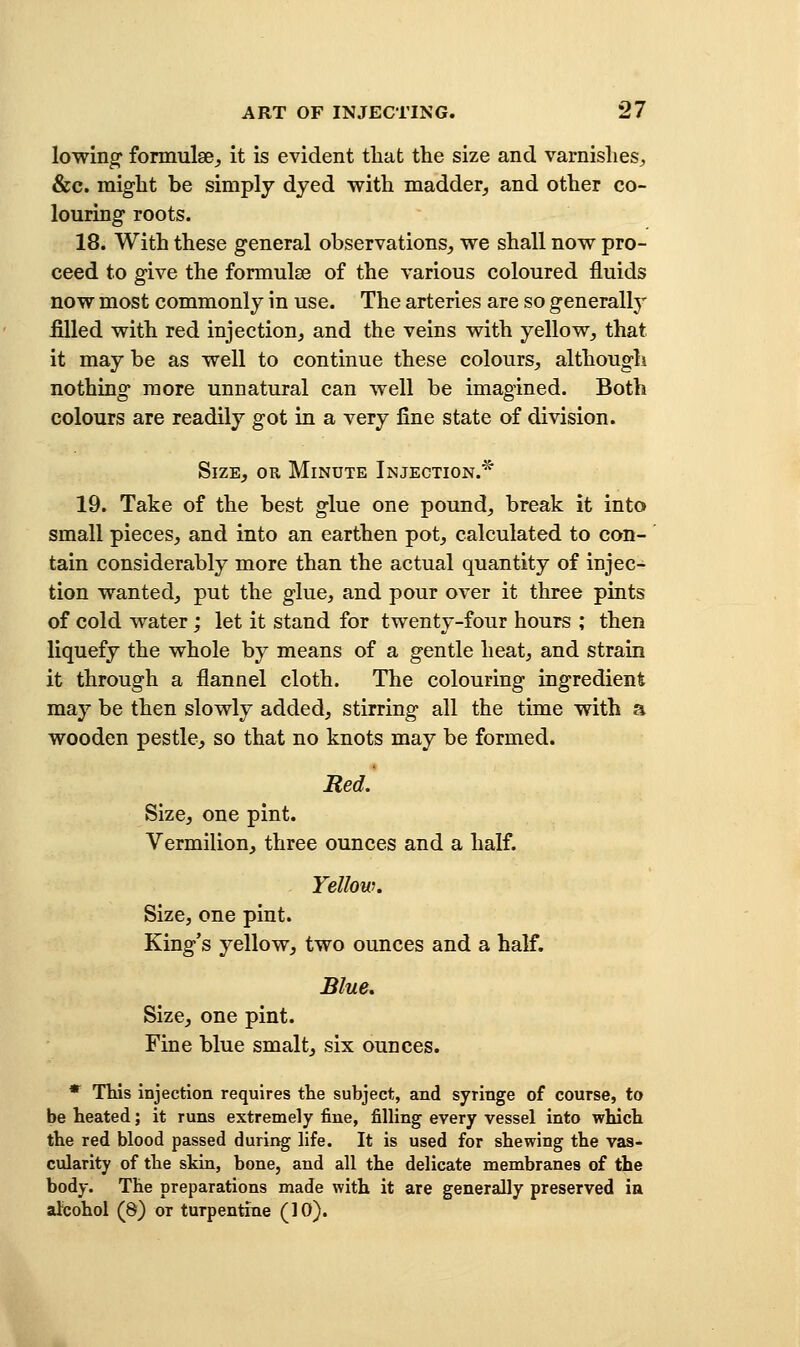 lowing formulae^ it is evident that the size and varnishes, &c. might be simply dyed with madder^ and other co- louring roots. 18. With these general observations,, we shall now pro- ceed to g-ive the formulae of the various coloured fluids now most commonly in use. The arteries are so generally filled with red injection, and the veins with yellow, that it may be as well to continue these colours, although nothing more unnatural can well be imagined. Both colours are readily got in a very fine state of division. Size, or Minute Injection.^' 19. Take of the best glue one pound, break it into small pieces, and into an earthen pot, calculated to con- tain considerably more than the actual quantity of injec- tion wanted, put the glue, and pour over it three pints of cold water; let it stand for twenty-four hours ; then liquefy the whole by means of a gentle heat, and strain it through a flannel cloth. The colouring ingredient may be then slowly added, stirring all the time with a wooden pestle, so that no knots may be formed. Red. Size, one pint. Vermilion, three ounces and a half. Yellow. Size, one pint. King's yellow, two ounces and a half. Blue. Size, one pint. Fine blue smalt, six ounces. * This injection requires the subject, and syringe of course, to be heated; it runs extremely fine, filling every vessel into which the red blood passed during life. It is used for shewing the vas- cularity of the skin, bone, and all the delicate membranes of the body. The preparations made with it are generally preserved ia alcohol (8) or turpentine (10).