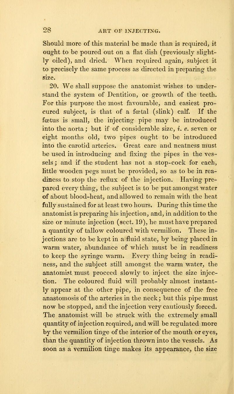 Should more of this material be made than is required, it ought to be poured out on a flat dish (previously slight- ly oiled), and dried. When required again, subject it to precisely the same process as directed in preparing the size. 20* We shall suppose the anatomist wishes to under- stand the system of Dentition, or growth of the teeth. For this purpose the most favourable, and easiest pro- cured subject, is that of a foetal (slink) calf. If the foetus is small, the injecting pipe may be introduced into the aorta; but if of considerable size, i. e. seven or eight months old, two pipes ought to be introduced into the carotid arteries. Great care and neatness must be used in introducing and fixing the pipes in the ves- sels; and if the student has not a stop-cock for each, little wooden pegs must be provided, so as to be in rea- diness to stop the reflux of the injection. Having pre- pared everything, the subject is to be put amongst water of about blood-heat, and allowed to remain with the heat fully sustained for at least two hours. During this time the anatomist is preparing his injection, and, in addition to the size or minute injection (sect. 19), he must have prepared a quantity of tallow coloured with vermilion. These in- jections are to be kept in a fluid state, by being placed in warm water, abundance of which must be in readiness to keep the syringe warm* Every thing- being in readi- ness, and the subject still amongst the warm water, the anatomist must proceed slowly to inject the size injec- tion. The coloured fluid will probably almost instant- ly appear at the other pipe, in consequence of the free anastomosis of the arteries in the neck; but this pipe must now be stopped, and the injection very cautiously forced. The anatomist will be struck with the extremely small quantity of injection required, and will be regulated more by the vermilion tinge of the interior of the mouth or eyes, than the quantity of injection thrown into the vessels. As soon as a vermilion tinge makes its appearance, the size