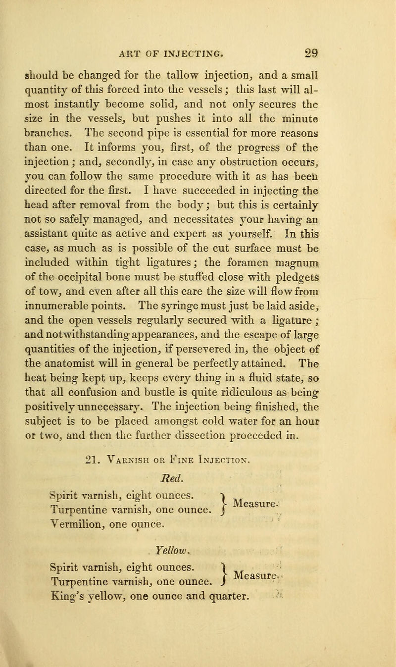should be changed for the tallow injection^ and a small quantity of this forced into the vessels; this last will al- most instantly become solid, and not only secures the size in the vessels, but pushes it into all the minute branches. The second pipe is essential for more reasons than one. It informs you, first, of the progress of the injection; and, secondly, in case any obstruction occurs, you can follow the same procedure wdth it as has beeti directed for the first. I have succeeded in injecting the head after removal from the body; but this is certainly not so safely managed, and necessitates your having an assistant quite as active and expert as yourself. In this case, as much as is possible of the cut surface must be included within tight ligatures; the foramen magnum of the occipital bone must be stufied close with pledgets of tow, and even after all this care the size will flow from innumerable points. The syringe must just be laid aside, and the open vessels regularly secured with a ligature; and notwithstanding appearances, and the escape of large quantities of the injection, if persevered in, the object of the anatomist will in general be perfectly attained. The heat being kept up, keeps every thing in a fluid state, so that aU confusion and bustle is quite ridiculous as being positively unnecessary. The injection being finished, the subject is to be placed amongst cold water for an hour or two, and then the further dissection proceeded in. 21. Varnish or Fine Injection, Red. Spirit varnish, eight ounces. ^ Turpentine varnish, one ounce. J Vermilion, one ounce. Yellow, Spirit varnish, eight ounces. \ Turpentine varnish, one ounce, j King's yellow, one ounce and quarter, '■
