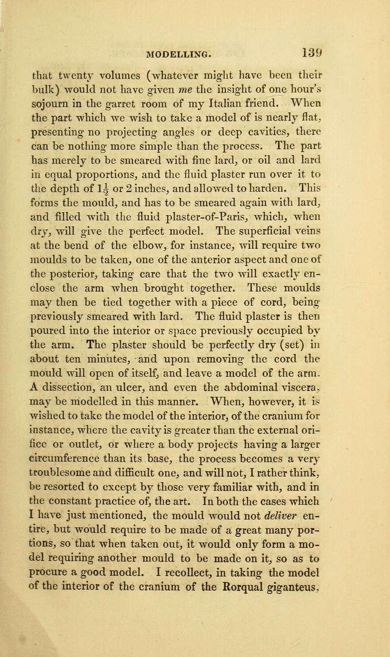 that twent}- volumes (whatever might have been their bulk) would not have given me the insight of one hour's sojourn in the garret room of my Italian friend. When the part which we wish to take a model of is nearly flat, presenting no projecting angles or deep cavities, there can be nothing more simple than the process. The part has merely to be smeared with fine lard, or oil and lard in equal proportions, and the fluid plaster run over it to the depth of 1^ or 2 inches, and allowed to harden. This forms the mould, and has to be smeared again with lard^. and filled with the fluid plaster-of-Paris, which, when dry, will give the perfect model. The superficial veins at the bend of the elbow, for instance, will require two moulds to be taken, one of the anterior aspect and one of the posterior, taking care that the two will exactly en- close the arm when brought together. These moulds may then be tied together with a piece of cord, being previously smeared with lard. The fluid plaster is then poured into the interior or space previously occupied by the arm. The plaster should be perfectly dry (set) in about ten minutes, and upon removing the cord the mould will open of itself, and leave a model of the arm. A dissection, an ulcer, and even the abdominal viscera, may be modelled in this manner. When, however, it is wished to take the model of the interior, of the cranium for instance, where the cavity is greater than the external ori- fice or outlet, or where a body projects having a larger circumference than its base, the process becomes a very troublesome and difficult one, and will not, I rather think, be resorted to except by those very familiar with, and in the constant practice of, the art. In both the cases which I have just mentioned, the mould would not deliver en- tire, but would require to be made of a great many por- tions, so that when taken out, it would only form a mo- del requiring another mould to be made on it, so as to procure a good model. I recollect, in taking the model of the interior of the cranium of the Rorqual giganteus,