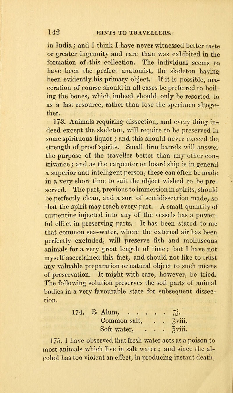 in India; and I tliink I have never witnessed better taste or greater ingenuity and care tlian was exhibited in the formation of this collection. The individual seems to have been the perfect anatomist, the skeleton having been evidently his primary object. If it is possible, ma- ceration of course should in all cases be preferred to boil- ing the bones, which indeed should only be resorted to as a last resource, rather than lose the specimen altoge- ther. 173. Animals requiring dissection, and every thing in- deed except the skeleton, will require to be preserved in some spirituous liquor; and this should never exceed the strength of proof spirits. Small firm barrels will answer the purpose of the traveller better than any other con-, trivance; and as the carpenter on board ship is in general a superior and intelligent person, these can often be made in a very short time to suit the object wished to be pre- served. The part, previous to immersion in spirits, should be perfectly clean, and a sort of semidissection made, so that the spirit may reach every part. A small quantity of turpentine injected into any of the vessels has a power- ful effect in preserving parts. It has been stated to me that common sea-water, where the external air has been perfectly excluded, will preserve fish and molluscous animals for a very great length of time; but I have not myself ascertained this fact, and should not like to trust any valuable preparation or natural object to such means of preservation. It might with care, however, be tried. The following solution preserves the soft parts of animal bodies in a very favourable state for subsequent dissec- tion. 174. 1^ Alum, 3j. Common salt, . . 3^'iii- Soft water, . . . ^viii. 175. I have observed that fresh water acts as a poison to most animals which live in salt water; and since the al- cohol has too violent an effect, in producing instant death.
