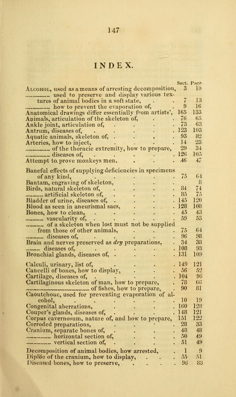 Sect. Tar^C 3 10 7 13 9 16 165 133 76 6.5 73 63 123 103 93 »2 14 23 29 34 126 105 .46 47 147 INDEX. Alcohol, used asameans of arresting decomposition, , used to preserve and display various tex- tures of animal bodies in a soft state, ^,,,^ how to prevent the evaporation of, Anatomical drawings differ essentially f^'om artists'. Animals, articulation of the skeleton of, Ankle joint, articulation of, . Antrum, diseases of, .... . Aquatic animals, skeleton of, . . , Arteries, how to inject, .... , . of the thoracic extremity, how to prepare, —,^—^^ diseases of, . Attempt to. prove monkeys men. Baneful effects of supplying deficiencies in specimens of any kind, . . . . . 75 64 Bantam, engraving of skeleton, ... Birds, natural skeleton of, . ^^^^^ artificial skeleton of, . Bladder of urine, diseases of, . Blood as seen in aneurismal sacs, . . , . Bones, how to clean, ..... vascularity of, . ^.^ of a skeleton when lost must not be supplied from those of other animals, —. diseases of, . . . . Brain and nerves preserved as drp preparations, diseases of, ..... Bronchial glands, diseases of, . Calculi, urinary, list of, .... Cancelli of bones, how to display. Cartilage, diseases of, . Cartilaginous skeleton of man, how to prepare, ^ ,,^^ of fishes, how to prepare. Caoutchouc, used for preventing evaporation of al- cohol, ...... Congenital aberrations, .... Couper's glands, diseases of, . Corpus cavernosum, natuie of, and how to prepare, Corroded preparations, . . ' . Cranium, separate bones of, . horizontal section of, ... ^^^^—^ vertical section of, . Decomposition of animal bodies, how arrested, Diploe of the cranium, how to display, Diseased bones, how to preserve, .... 84 74 85 75 145 120 128 108 45 43 59 53 75 64 96 98 34 38 108 98 131 109 149 121 56 52 104 9G 78 66 90 81 10 19 160 128 148 121 151 122 28 33 48 48 50 49 51 49 1 9 51 55 96 8cJ