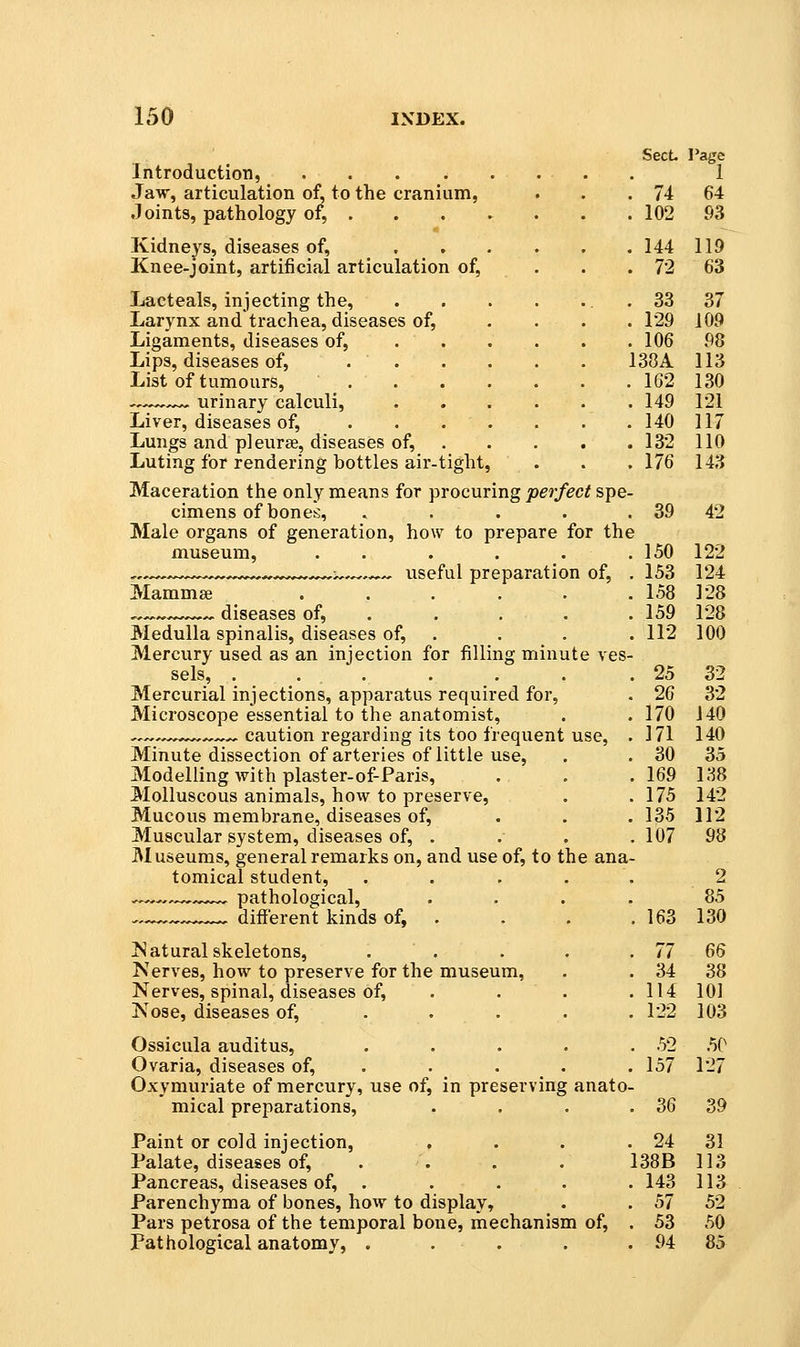 SecL Page Introduction, 1 Jaw, articulation of, to the cranium, . . . 74 64 Joints, pathology of, 102 93 Kidneys, diseases of, 144 119 Knee-joint, artificial articulation of, . . . 72 63 Lacteals, injecting the, . 33 37 Larynx andtrachea, diseases of, .... 129 109 Ligaments, diseases of, . . . . . .106 98 Lips, diseases of, 138A 113 List of tumours, _ 162 130 ,,^^,,^ urinary calculi, 149 121 Liver, diseases of, 140 117 Lungs and pleurae, diseases of, 132 110 Luting for rendering bottles air-tight, . . . 176 143 Maceration the only means for procuring perfect spe- cimens of bones, . . . . . 39 42 Male organs of generation, how to prepare for the museum, . . . . . . 150 122 , . ^ ^^., y:^,^.,^^ useful preparation of, . 153 124 Mammaj . . . . . .158 128 ^ diseases of, 159 128 Medulla spinalis, diseases of, . . . . 112 100 Mercury used as an injection for filling minute ves- sels, . . .. • • . . . . 25 32 Mercurial injections, apparatus required for, . 26 32 Microscope essential to the anatomist, . . 170 140 ^.^,.^^,.^ ^ caution regarding its too frequent use, . 171 140 Minute dissection of arteries of little use, . . 30 35 Modelling with plaster-of-Paris, . . .169 138 Molluscous animals, how to preserve, . .175 142 Mucous membrane, diseases of, . . . 135 112 Muscular system, diseases of, . . . . 107 98 Museums, general remarks on, and use of, to the ana- tomical student, ..... 2 , ^— pathological, .... 85 .,_, different kinds of, . . . . 163 130 Natural skeletons, . . . . . 77 66 Nerves, how to preserve for the museum, . . 34 38 Nerves, spinal, diseases of, . . . .114 101 Nose, diseases of, .... . 122 103 Ossicula auditus, . . . . .52 50 Ovaria, diseases of, .... . 157 127 Oxymuriate of mercury, use of, in preserving anato- mical preparations, . . . . 36 39 Paint or cold injection, , . . . 24 31 Palate, diseases of, . . . . 138B 113 Pancreas, diseases of, ..... 143 113 Parenchyma of bones, how to display, . . 57 52 Pars petrosa of the temporal bone, mechanism of, . 53 50 Pathological anatomy, . . . . . 94 85