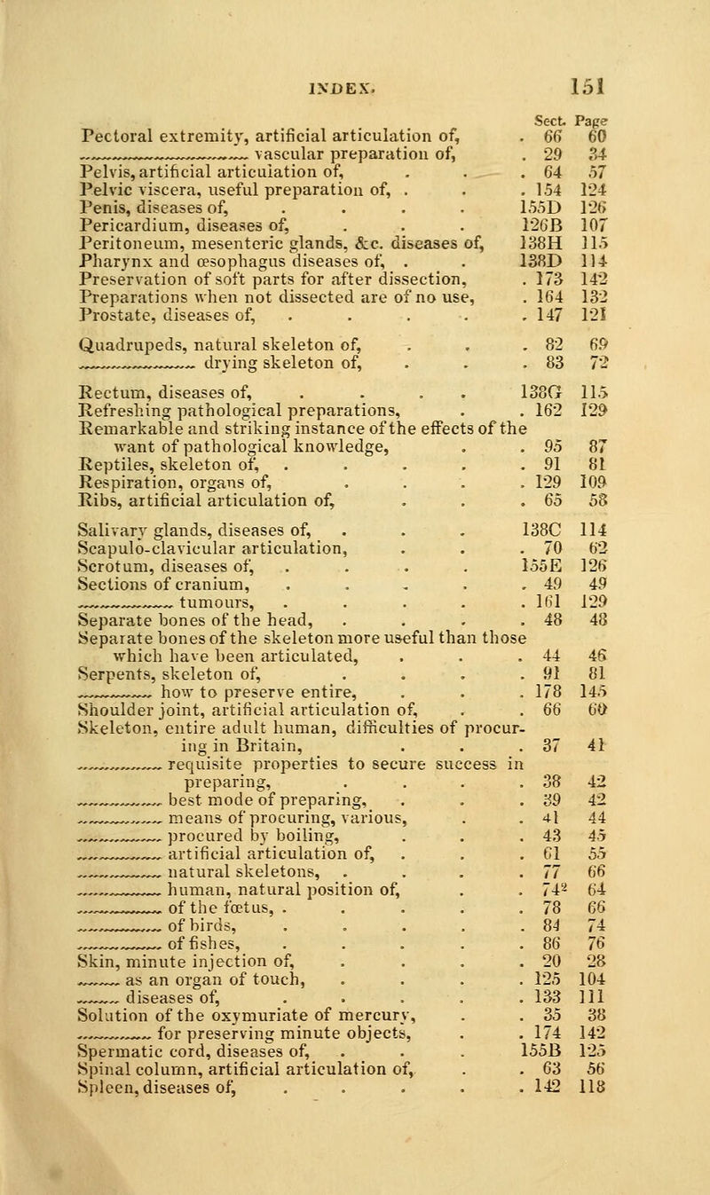 Sect Page Pectoral extremity, artificial articulation of, . 66 60 ^.-.^ .Z^ vascular preparation of, . 29 34 Pelvis, artificial articulation of, . . . 64 57 Pelvic viscera, useful preparation of, . . .154 124 Penis, diseases of, ... . 155D 12(> Pericardium, diseases of, . . . 126B 107 Peritoneum, mesenteric glands, &c. diseases of, 138H 115 Pharynx and oesophagus diseases of, . . 138D 114 Preservation of soft parts for after dissection, .173 142 Preparations when not dissected are of no use, . 164 132 Prostate, diseases of, . . . . .147 121 Quadrupeds, natural skeleton of, . . . 82 69 .^-^^ drying skeleton of, . . . 83 72 Rectum, diseases of, . . . . 138G 115 Refreshing pathological preparations, . . 162 129 Remarkable and striking instance of the effects of the want of pathological knowledge, . . 95 87 Reptiles, skeleton of, . . . . . 91 81 Respiration, organs of, .... 129 109 Ribs, artificial articulation of, ... 65 58 Salivary glands, diseases of, . . . 138C 114 Scapulo-clavicular articulation, . . .70 62 Scrotum, diseases of, . . . . 155E 126 Sections of cranium, . . . . .49 49 -^.^^^^.^...^ tumours, . . . . .161 129 Separate bones of the head, . . . . 48 48 Separate bones of the skeleton more useful than those which have been articulated, . . . 44 46 Serpents, skeleton of, .... 91 81 ^^^^^ how to preserve entire, . . . 178 145 Shoulder joint, artificial articulation of, . . 66 60 Skeleton, entire adult human, difficulties of procur- ing in Britain, . . , 37 41 requisite properties to secure success in preparing, . . . . 38 42 .,,,., best mode of preparing, . . . 39 42 „,^ ,.,.,-, means of procuring, various, . . 4l 44 -,^^,,..-^,^, procured by boiling, . . .43 45 ,,.,-„^^,~^ artificial articulation of, . . . 61 55 . , natural skeletons, . . . . 77 66 human, natural position of, . . 74^ 64 ., of the foetus, . . . . . 78 66 . ^ of birds, 84 74 of fishes, 86 76 Skin, minute injection of, . . . .20 28 .^.-^ as an organ of touch, .... 125 104 ,,.-^„ diseases of, ..... 133 111 Solution of the oxymuriate of mercury, . . 35 38 ^ for preserving minute objects, . . 174 142 Spermatic cord, diseases of, . . . 155B 125 Spinal column, artificial articulation of, . . 63 56 Spleen, diseases of, . . . . . 142 118