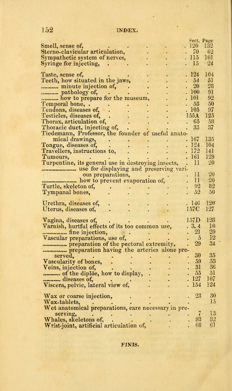Smell, sense of, .... Sterno-clavicular articulation, Sympathetic system of nerves, Syringe for injecting, .... Taste, sense of, , . Teeth, how situated in the jaws, ^^ minute injection of, . , pathology of, . .^^^.^ now to prepare for the museum, Temporal bone, ..... Tendons, diseases of, . Testicles, diseases of, . Thorax, articulation of, ... Thoiacic duct, injecting of, . Tiedemann, Professor, the founder of useful anato mical drawings, .... Tongue, diseases of, . Travellers, instructions to, . Tumours, ..... Turpentine, its general use in destroying insects, use for displaying and preserving van ous preparations, how to prevent evaporation of, Turtle, skeleton of, ... . Tympanal bones, .... Urethra, diseases of, . Uterus, diseases of, . Vagina, diseases of, . Varnish, hurtful effects of its too common use, .^ fine injection, Vascular preparations, use of, preparation of the pectoral extremity preparation having the arteries alone pre- served, ..... Vascularity of bones, ... Veins, injection of, ... . ^^^^— of the diploe, how to display, . ^ diseases of, ... . Viscera, pelvic, lateral view of, Wax or coarse injection, Wax-tablets, ..... Wet anatomical preparations, care necessary in pre- serving, ...... 7 Whales, skeletons of, . . . . . 93 Wrist-joint, artificial articulation of, . . 68 Sect. Pa£;e . 120 132 . 70 62 . 115 101 . 15 24 . 124 104 . 54 51 . 20 28 . 100 91 . 101 92 . 53 50 . 105 97 155 A 125 . 65 58 . 33 37 '; 167 135 . 124 104 . 172 141 . 161 129 . 11 20 i- . 11 20 . 11 20 . 92 82 . 52 50 . 146 120^ 157C 127 157D 128 . 3,4 10 . 21^ 29 5 12 . 29 34 e- . 30 35 . 59 53 . 31 36 . 55 51 . 127 107 . 154 124 . 23 30 15 Q]