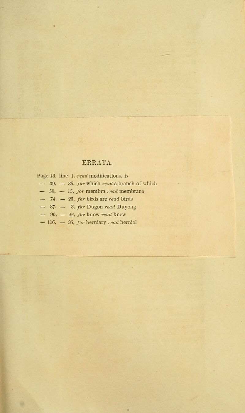 ERRATA. Page 18, line 1, read modifications, is — 39, — 36, for which read a branch of which — 50, — 15, for membra read membrana — 74, — 25, for birds are read birds — 87- — 3, for Dugon read Duyong — 90, — 22, for linow read knew — 116, — 36, /or herniary reetti hernial